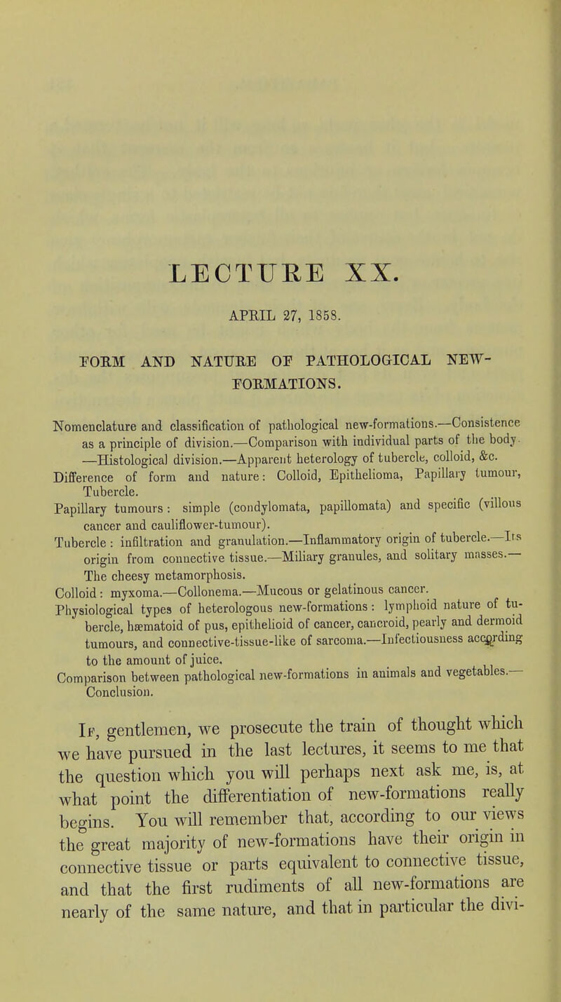 LECTURE XX APRIL 27, 1858. POEM AND NATURE OP PATHOLOGICAL NEW- POEM ATIONS. Nomenclature and classification of pathological new-formations.—Consistence as a principle of division.—Comparison with individual parts of the body. —Histological division.—Apparent heterology of tubercle, colloid, &c. Difference of form and nature: Colloid, Epithelioma, Papillary tumour, Tubercle. Papillary tumours : simple (condylomata, papillomata) and specific (villous cancer and cauliflower-tumour). Tubercle : infiltration and granulation.—Inflammatory origin of tubercle.—Irs origin from connective tissue—Miliary granules, and solitary masses.— The cheesy metamorphosis. Colloid : myxoma.—Collonema.—Mucous or gelatinous cancer. Physiological types of heterologous new-formations: lymphoid nature of tu- bercle, heematoid of pus, epithelioid of cancer, cancroid, pearly and dermoid tumours, and connective-tissue-like of sarcoma—Infectiousness according to the amount of juice. Comparison between pathological new-formations in animals and vegetables.— Conclusion. If, gentlemen, we prosecute the train of thought which we have pursued in the last lectures, it seems to me that the question which you will perhaps next ask me, is, at, what point the differentiation of new-formations really begins. You will remember that, according to our views the great majority of new-formations have their origin in connective tissue or parts equivalent to connective tissue, and that the first rudiments of all new-formations are nearly of the same nature, and that in particular the divi-