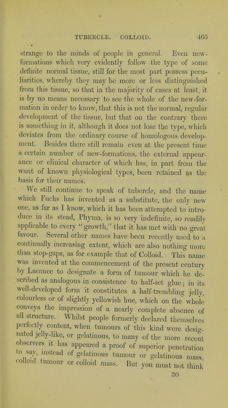 TUUEltCLE. COLLOID. 165 strange to the minds of people in general. Even new- fbrniations which very evidently follow the type of some definite normal tissue, still for the most part possess pecu- liarities, whereby they may be more or less distinguished from this tissue, so that in the majority of cases at least, it is by no means necessary to see the whole of the new-for- mation in order to know, that this is not the normal, regular development of the tissue, but that on the contrary there is something in it, although it does not lose the type, which deviates from the ordinary course of homologous develop- ment. Besides there still remain even at the present time a certain number of newr-formations, the external appear- ance or clinical character of which has, in part from the want of known physiological types, been retained as the basis for their names. We still continue to speak of tubercle, and the name which Fuchs has invented as a substitute, the only new one, as far as I know, which it has been attempted to intro- duce in its stead, Phyma, is so very indefinite, so readily applicable to every  growth, that it has met with no great favour. Several other names have been recently used to a continually increasing extent, which are also nothing more than stop-gaps, as for example that of Colloid. This name was invented at the commencement of the present century by Laennec to designate a form of tumour which he de- scribed as analogous in consistence to half-set glue; in its well-developed form it constitutes a half-trembling jelly, colourless or of slightly yellowish hue, which on the° whole conveys the impression of a nearly complete absence of all structure. Whilst people formerly declared themselves perfectly content, when tumours of this kind were desk nated jelly-like, or gelatinous, to many of the more recent observers it has appeared a proof of superior penetration to say, ...stead of gelatinous tumour or gelatinous mass colloid tumour or colloid mass. But you must not think 30