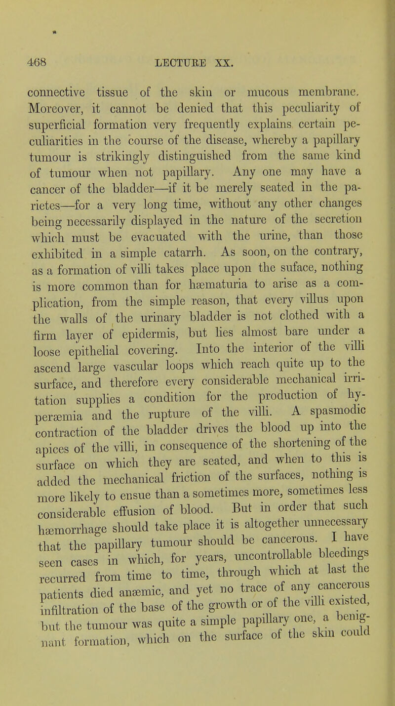 connective tissue of the skin or mucous membrane. Moreover, it cannot be denied that this peculiarity of superficial formation very frequently explains certain pe- culiarities in the course of the disease, whereby a papillary tumour is strikingly distinguished from the same kind of tumour when not papillary. Any one may have a cancer of the bladder—if it be merely seated in the pa- netes—for a very long time, without any other changes being necessarily displayed in the nature of the secretion which must be evacuated with the urine, than those exhibited in a simple catarrh. As soon, on the contrary, as a formation of villi takes place upon the suface, nothing is more common than for hematuria to arise as a com- plication, from the simple reason, that every villus upon the walls of the urinary bladder is not clothed with a firm layer of epidermis, but lies almost bare under a loose epithelial covering. Into the interior of the villi ascend large vascular loops which reach quite up to the surface, and therefore every considerable mechanical irri- tation supplies a condition for the production of hy- peremia and the rupture of the villi. A spasmodic contraction of the bladder drives the blood up into the apices of the villi, in consequence of the shortening of the surface on which they are seated, and when to this is added the mechanical friction of the surfaces, nothing is more likely to ensue than a sometimes more, sometimes less considerable effusion of blood. But in order that such hemorrhage should take place it is altogether unnecessary that the papillary tumour should be cancerous I have seen cases in which, for years, uncontrollable bleedings recurred from time to time, through which at last the patients died anemic, and yet no trace of any cancerous infiltration of the base of the growth or of the villi existed, but the tumour was quite a simple papillaxy one, a benig- nant formation, which on the surface of the skill could