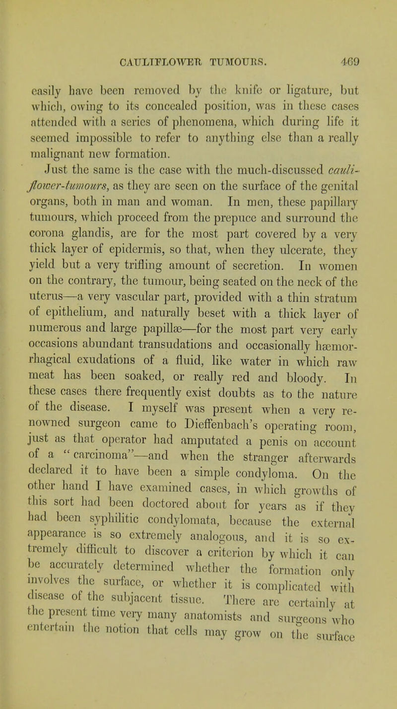 easily have been removed by the knife or ligature, but which, owing to its concealed position, was in these cases attended with a series of phenomena, which during life it seemed impossible to refer to anything else than a really malignant new formation. Just the same is the case with the much-discussed cauli- flower-tumours, as they are seen on the surface of the genital organs, both in man and woman. In men, these papillary tumours, which proceed from the prepuce and surround the corona glandis, are for the most part covered by a very thick layer of epidermis, so that, when they ulcerate, they yield but a very trifling amount of secretion. In women on the contrary, the tumour, being seated on the neck of the uterus—a very vascular part, provided with a thin stratum of epithelium, and naturally beset with a thick layer of numerous and large papillse—for the most part veiy early occasions abundant transudations and occasionally liEemor- rhagical exudations of a fluid, like water in which raw meat has been soaked, or really red and bloody. In these cases there frequently exist doubts as to the nature of the disease. I myself was present when a very re- nowned surgeon came to Dieffenbach's operating room, just as that operator had amputated a penis on account of a  carcinoma—and when the stranger afterwards declared it to have been a simple condyloma, On the other hand I have examined cases, in which growths of this sort had been doctored about for years as if they had been syphilitic condylomata, because the external appearance is so extremely analogous, and it is so ex- tremely difficult to discover a criterion by which it can be accurately determined whether the formation only involves the surface, or whether it is complicated with disease of the subjacent tissue. There are certainly at the present time very many anatomists and surgeons who entertain the notion that cells may grow on the surface