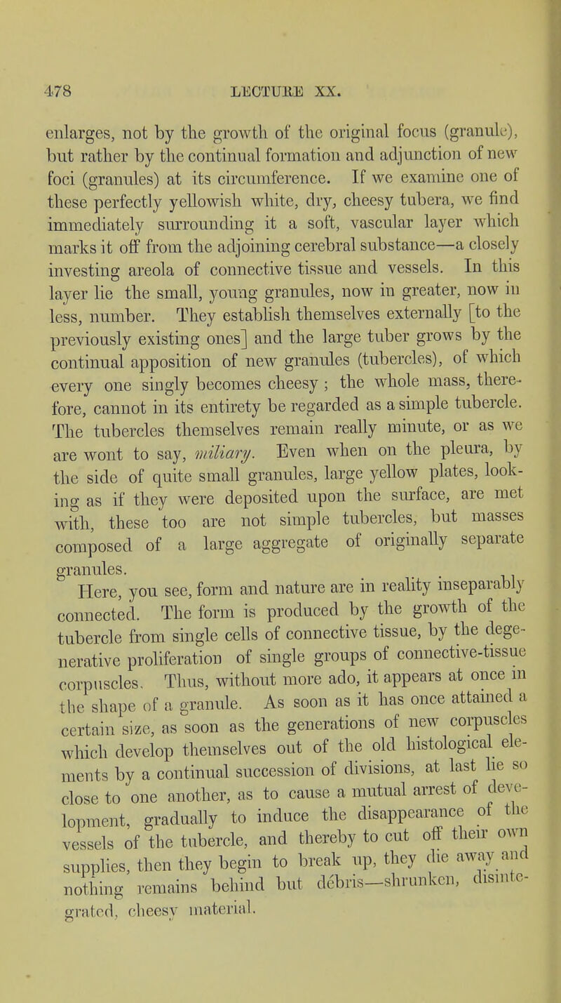 enlarges, not by the growth of the original focus (granule), but rather by the continual formation and adjunction of new foci (granules) at its circumference. If we examine one of these perfectly yellowish white, dry, cheesy tubera, we find immediately surrounding it a soft, vascular layer which marks it off from the adjoining cerebral substance—a closely investing areola of connective tissue and vessels. In this layer lie the small, young granules, now in greater, now in less, number. They establish themselves externally [to the previously existing ones] and the large tuber grows by the continual apposition of new granules (tubercles), of which every one singly becomes cheesy ; the whole mass, there- fore, cannot in its entirety be regarded as a simple tubercle. The tubercles themselves remain really minute, or as we are wont to say, miliary. Even when on the pleura, by the side of quite small granules, large yellow plates, look- ing as if they were deposited upon the surface, are met with, these too are not simple tubercles, but masses composed of a large aggregate of originally separate granules. Here, you see, form and nature are in reality inseparably connected. The form is produced by the growth of the tubercle from single cells of connective tissue, by the dege- nerative proliferation of single groups of connective-tissue corpuscles. Thus, without more ado, it appears at once m the shape of a granule. As soon as it has once attained a certain size, as soon as the generations of new corpuscles which develop themselves out of the old histological ele- ments by a continual succession of divisions, at last he so close to one another, as to cause a mutual arrest of deve- lopment, gradually to induce the disappearance of the vessels of the tubercle, and thereby to cut off their own supplies, then they begin to break up, they die away and nothing remains behind but debris-shrunken, dismte- grated, cheesy material.