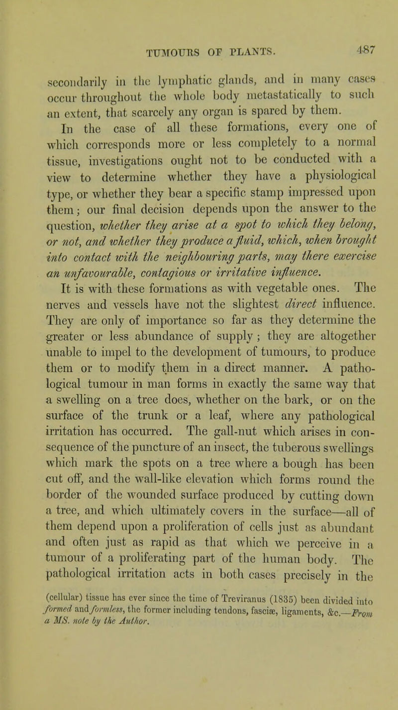 TUMOURS OF PLANTS. secondarily in the lymphatic glands, and in many cases occur throughout the whole body metastatically to such an extent, that scarcely any organ is spared by them. In the case of all these formations, every one of which corresponds more or less completely to a normal tissue, investigations ought not to be conducted with a view to determine whether they have a physiological type, or whether they bear a specific stamp impressed upon them; our final decision depends upon the answer to the question, whether they arise at a spot to which they belong, or not, and whether they produce a fluid, which, xohen brought into contact with the neighbouring parts, may there exercise an unfavourable, contagious or irritative influence. It is with these formations as with vegetable ones. The nerves and vessels have not the slightest direct influence. They are only of importance so far as they determine the greater or less abundance of supply ; they are altogether unable to impel to the development of tumours, to produce them or to modify them in a direct manner. A patho- logical tumour in man forms in exactly the same way that a swelling on a tree does, whether on the bark, or on the surface of the trunk or a leaf, where any pathological irritation has occurred. The gall-nut which arises in con- sequence of the puncture of an insect, the tuberous swellings which mark the spots on a tree where a bough has been cut off, and the wall-like elevation which forms round the border of the wounded surface produced by cutting down a tree, and which ultimately covers in the surface—all of them depend upon a proliferation of cells just as abundant and often just as rapid as that which we perceive in a tumour of a proliferating part of the human body. The pathological irritation acts in both cases precisely in the (cellular) tissue has ever since the time of Treviranus (1835) been divided into formed and formless, the former including tendons, fasciae, ligaments, &c.—From a MS. note by the Author.