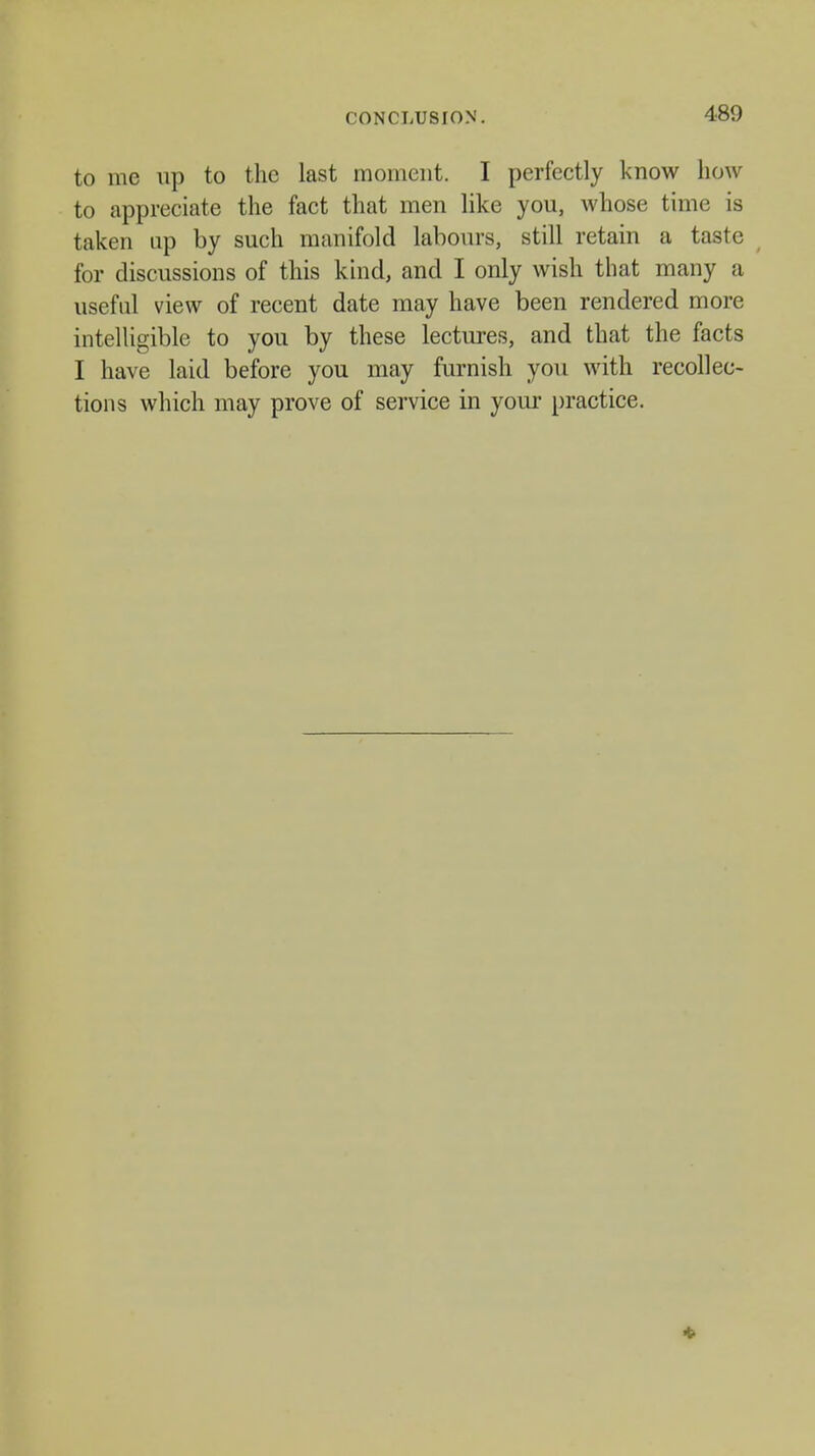 CONCLUSION. to me up to the last moment. I perfectly know how to appreciate the fact that men like you, whose time is taken up by such manifold labours, still retain a taste for discussions of this kind, and I only wish that many a useful view of recent date may have been rendered more intelligible to you by these lectures, and that the facts I have laid before you may furnish you with recollec- tions which may prove of service in your practice.