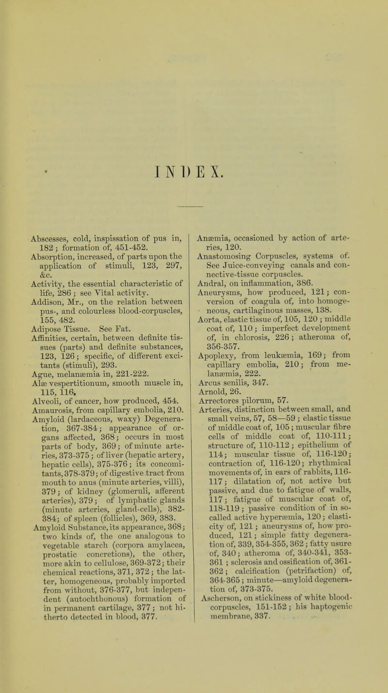 INDEX. Abscesses, cold, inspissation of pus in, 182 ; formation of, 451-452. Absorption, increased, of parts upon the application of stimuli, 123, 297, &c. Activity, the essential characteristic of life, 286 ; see Vital activity. Addison, Mr., on the relation between pus-, and colourless blood-corpuscles, 155, 482. Adipose Tissue. See Fat. Affinities, certain, between definite tis- sues (parts) and definite substances, 123, 126; specific, of different exci- tants (stimuli), 293. Ague, melanaemia in, 221-222. Alse vespertitionum, smooth muscle in, 115, 116. Alveoli, of cancer, how produced, 454. Amaurosis, from capillary embolia, 210. Amyloid (lardaceous, waxy) Degenera- tion, 367-384; appearance of or- gans affected, 368; occurs in most parts of body, 369; of minute arte- ries, 373-375; of liver (hepatic artery, hepatic cells), 375-376; its concomi- tants, 378-379; of digestive tract from mouth to anus (minute arteries, villi), 379; of kidney (glomeruli, afferent arteries), 379; of lymphatic glands (minute arteries, gland-cells), 382- 384; of spleen (follicles), 369, 383. Amyloid Substance, its appearance, 368; two kinds of, the one analogous to vegetable starch (corpora amylacea, prostatic concretions), the other, more akin to cellulose, 369-372; their chemical reactions, 371, 372; the lat- ter, homogeneous, probably imported from without, 376-377, but indepen- dent (autochthonous) formation of in permanent cartilage, 377; not hi- therto detected in blood, 377. Anannia, occasioned by action of arte- ries, 120. Anastomosing Corpuscles, systems of. See Juice-conveying canals and con- nective-tissue corpuscles. Andral, on inflammation, 386. Aneurysms, how produced, 121; con- version of coagula of, into homoge- • neous, cartilaginous masses, 138. Aorta, elastic tissue of, 105, 120 ; middle coat of, 110; imperfect development of, in chlorosis, 226; atheroma of, 356-357. Apoplexy, from leukaemia, 169; from capillary embolia, 210; from me- lansemia, 222. Arcus senilis, 347. Arnold, 26. Arrectores pilorum, 57. Arteries, distinction between small, and small veins, 57, 58—59 ; elastic tissue of middle coat of, 105 ; muscular fibre cells of middle coat of, 110-111; structure of, 110-112 ; epithelium of 114; muscular tissue of, 116-120; contraction of, 116-120; rhythmical movements of, in ears of rabbits, 116- 117; dilatation of, not active but passive, and due to fatigue of walls, 117; fatigue of muscular coat of, 118-119 ; passive condition of in so- called active hyperemia, 120; elasti- city of, 121; aneurysms of, how pro- duced, 121; simple fatty degenera- tion of, 339,354-355,362; fatty usure of, 340; atheroma of, 340-341, 353- 361 ; sclerosis and ossification of, 361- 362; calcification (petrifaction) of, 364-365; minute—amyloid degenera- tion of, 373-375. Ascherson, on stickiness of white blood- corpuscles, 151-152; his haptogcnic membrane, 337.