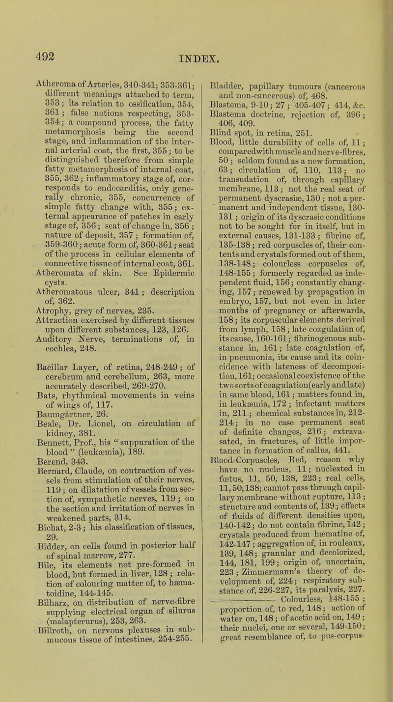 Atheroma of Arteries, 340-341; 353-361; different meanings attached to term, 353; its relation to ossification, 354, 361; false notions respecting, 353- 354; a compound process, the fatty metamorphosis being the second stage, and inflammation of the inter- nal arterial coat, the first, 355; to be distinguished therefore from simple fatty metamorphosis of internal coat, 355, 362; inflammatory stage of, cor- responds to endocarditis, only gene- rally chronic, 355, concurrence of simple fatty change with, 355; ex- ternal appearance of patches in early stage of, 356; seat of change in, 356 ; nature of deposit, 357 ; formation of, 359-360; acute form of, 360-361; seat of the process in cellular elements of connective tissue of internal coat, 361. Atheromata of skin. See Epidermic cysts. Atheromatous ulcer, 341; description of, 362. Atrophy, grey of nerves, 235. Attraction exercised by different tissues upon different substances, 123, 126. Auditory Nerve, terminations of, in cochlea, 248. Bacillar Layer, of retina, 248-249; of cerebrum and cerebellum, 263, more accurately described, 269-270. Bats, rhythmical movements in veins of wings of, 117. Baumgärtner, 26. Beale, Dr. Lionel, on circulation of kidney, 381. Bennett, Prof., his  suppuration of the blood  (leukaemia), 189. Berend, 343. Bernard, Claude, on contraction of ves- sels from stimulation of their nerves, 119; on dilatation of vessels from sec- tion of, sympathetic nerves, 119 ; on the section and irritation of nerves in weakened parts, 314. Bichat, 2-3; his classification of tissues, 29. Bidder, on cells found in posterior half of spinal marrow, 277. Bile, its elements not pre-formed in blood, but formed in liver, 128; rela- tion of colouring matter of, to haema- toidine, 144-145. Bilharz, on distribution of nerve-fibre supplying electrical organ of silurus (malapterurus), 253, 263. Billroth, on nervous plexuses in sub- mucous tissue of intestines, 254-255. Bladder, papillary tumours (cancerous and non-cancerous) of, 468. Blastema, 9-10; 27; 405-407 ; 414, &c. Blastema doctrine, rejection of, 396; 406, 409. Blind spot, in retina, 251. Blood, little durability of cells of, 11; comparedwith muscle and nerve-fibres, 50; seldom found as a new formation, 63; circulation of, 110, 113; no transudation of, through capillary membrane, 113; not the real seat of permanent dyscrasiae, 130; not a per- ' manent and independent tissue, 130- 131; origin of its dyscrasic conditions not to be sought for in itself, but in external causes, 131-133 ; fibrine of, 135-138; red corpuscles of, their con- tents and crystals formed out of them, 138-148; colourless corpuscles of, 148-155; formerly regarded as inde- pendent fluid, 156; constantly chang- ing, 157; renewed by propagation in embryo, 157, but not even in later months of pregnancy or afterwards, 158; its corpuscular elements derived from lymph, 158; late coagulation of, its cause, 160-161; fibrinogenous sub- stance in, 161; late coagulation of, in pneumonia, its cause and its coin- cidence with lateness of decomposi- tion, 161; occasional coexistence of the two sorts of coagulation(early and late) in same blood, 161; matters found in, in leukaemia, 172 ; infectant matters in, 211; chemical substances in, 212- 214; in no case permanent seat of definite changes, 216; extrava- sated, in fractures, of little impor- tance in formation of callus, 441. Blood-Corpuscles, Red, reason why have no nucleus, 11; nucleated in foetus, 11, 50, 138, 223; real cells, 11,50,138; cannot pass through capil- lary membrane without rupture, 113; structure and contents of, 139; effects of fluids of different densities upon, 140-142; do not contain fibrine, 142 ; crystals produced from haematine of, 142-147; aggregation of, in rouleaux, 139, 148; granular and decolorized, 144, 181, 199; origin of, uncertain, 223; Zimmermann^ theory of de- velopment of, 224; respiratory sub- stance of, 226-227, its paralysis, 227. Colourless, 148-155 ; proportion of, to red, 148; action of water on, 148; of acetic acid on, 149; their nuclei, one or several, 149-150; great resemblance of, to pus-corpus-