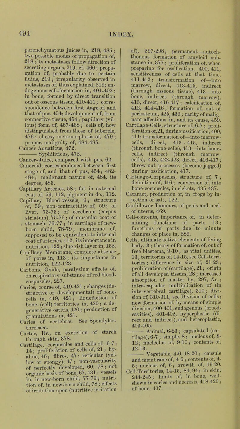 parenchymatous juices in, 218, 485; two possible modes of propagation of, 218 ; its metastases follow direction of secreting organs, 219, cf. 460; propa- gation of, probably due to certain fluids, 219 ; irregularity observed in metastases of, thus explained, 219; en- dogenous cell-formation in, 401-402; in bone, formed by direct transition out of osseous tissue, 410-411; corre- spondence between first stage of, and that of pus, 454; development of, from connective tissue, 454; papillary (vil- lous) form of, 467-468; cells of, how distinguished from those of tubercle, 476; cheesy metamorphosis of, 479 ; proper, malignity of, 484-485. Cancer Aquaticus, 472. Syphiliticus, 472. Cancer-Juice, compared with pus, 62. Cancroid, correspondence between first stage of, and that of pus, 454; 482- 484; malignant nature of, 484, its degree, 485. Capillary Arteries, 58; fat in external coat of, 59, 112, pigment in do., 112. Capillary Blood-vessels, 9; structure of, 59; non-contractility of, 59; of liver, 73-75; of cerebrum (corpus striatum), 75-76; of muscular coat of . stomach, 76-77 ; in cartilage of new- born child, 78-79; membrane of, supposed to be equivalent to internal coat of arteries, 112, its importance in nutrition, 122; sluggish layer in, 152. Capillary Membrane, complete absence^ of pores in, 113; its importance in nutrition, 122-123. Carbonic Oxide, paralyzing effects of, on respiratory substance of red blood- corpuscles, 227. Claries, course of, 419-421; changes (de- structive or developmental) of bone- cells in, 419, 421; liquefaction of bone- (cell) territories in, 420; a de- generative ostitis, 420; production of granulations in, 421. Caries of vertebra?. See Spondylar- throcace. Carter, Dr., on excretion of starch through skin, 378. Cartilage, corpuscles and cells of, 6-7; 14; proliferation of cells of, 21; hy- aline, 46; fibro-, 47; reticular (yel- low or spongy), 47; non-vascularity of perfectly developed, 60, 78; not organic basis of bone, 67,431; vessels in, in new-born child, 77-79 ; nutri- tion of, in new-born child, 78; effects of irritation upon (nutritive irritation of), 297-298; permanent—autoch- thonous formation of amyloid buIj- stance in, 377; proliferation of, when preparing for ossification, 400, 411, sensitiveness of cells at that time, 411-412 ; transformation of—into marrow, direct, 413-415, indirect (through osseous tissue), 413—into bone, indirect (through marrow), 413, direct, 416-417 ; calcification of, 412, 414-416; formation of, out of periosteum, 425,439; rarity of malig- nant affections in, and its cause, 459. Cartilage-Cells, structure of, 6-7; proli- feration of,21, during ossification, 400, 411; transformation of—into marrow- cells, direct, 413 - 415, indirect (through bone-cells), 413—into bone- cells, indirect (through marrow- cells), 413, 422-423, direct, 416-417; throw out processes (become jagged) during ossification, 417. Cartilage-Corpuscles, structure of, 7 ; definition of, 416; conversion of, into bone-corpuscles, in rickets, 435-437. Cataract, production of, in frogs by in- jection of salt, 122. Cauliflower Tumours, of penis and neck of uterus, 469. Cell-contents, importance of, in deter- mining functions of parts, 13; functions of parts due to minute changes of place in, 289. Cells, ultimate active elements of living body, 3; theory of formation of, out of free blastema, 9-10; as vital unities, 13; territories of, 14-15, see Cell-terri- tories ; difference in size of, 21-23; proliferation of (cartilage), 21; origin of all developed tissues, 28; increased absorption of matter by, 297, &c.; intra-capsular multiplication of (in intervertebral cartilage), 310; divi- sion of, 310-311, see Division of cells; new formation of, by means of simple division, 400-401, endogenous (brood- cavities), 401-402, hyperplastic (ch% rect and indirect), and heteroplastic, 403-405. Animal, 6-23 ; capsulated (car- tilage), 6-7 ; simple, 8; nucleus of, 8- 12; nucleolus of, 9-10; contents of, 12-13. Vegetable, 4-6,18-20; capsule and membrane of, 4-5; contents of, 4- 5; nucleus of, 6; growth of, 19-20. Cell-Territories, 14-15, 84, 94; in skin, 214-245; limits of, in bone, well- shewn in caries and necrosis, 418-420 : of bone, L-37.