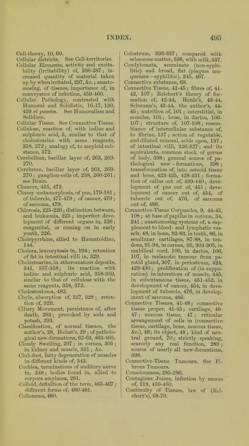 Cell-theory, 10, GO. Cellular districts. See Cell-territories. Cellular Elements, activity and excita- bility (irritability) of, 286-287; in- creased quantity of material taken up by when irritated, 297, &c.; anasto- mosing, of tissues, importance of, in conveyance of infection, 459-1-60. Cellular Pathology, contrasted with Humoral and Solidistic, 16-17, 130, 459 et passim. See Humoralism and Solidism. Cellular Tissue. See Connective Tissue. Cellulose, reaction of, with iodine and sulphuric acid, 5, similar to that of cholestearine with same reagents, 358, 372; analogy of, to amyloid sub- stance, 372. Cerebellum, bacillar layer of, 263, 269- 270. Cerebrum, bacillar layer of, 263, 269- 270; ganglion-cells of, 258, 260-261; see Brain. Chancre, 455, 472. Cheesy metamorphosis, of pus, 179-181; of tubercle, 477-479 ; of cancer, 479 ; of sarcoma, 479. Chlorosis, 225-226; distinction between, and leukffimia, 225; imperfect deve- lopment of different organs in, 226; congenital, or coming on in early youth, 226. Cholepyrrhine, allied to Hsematoidine, 144. Cholera, leucocytosis in, 194; retention of fat in intestinal villi in, 329. Cholestearine, in atheromatous deposits, 311, 357-358; its reaction with iodine and sulphuric acid, 358-359, similar to that of cellulose with the same reagents, 358, 372. Cholesteatoma, 482. Chyle, absorption of, 327, 328; reten- tion of, 329. Ciliary Movement, persistence of, after death, 293; provoked by soda and potash, 293. Classification, of normal tissues, the author's, 28, Bichat's, 29 ; of patholo- gical new-formations, 62-63, 463-465. Cloudy Swelling, 297 ; in cornea, 305; in kidney and muscle, 351; &c. Club-foot, fatty degeneration of muscles in different kinds of, 343. Cochlea, terminations of auditory nerve in, 248; bodies found in, allied to corpora amylacea, 281. Colloid, definition of the term, 465-467 ; different forms of, 480-481. Collonema, 480. Colostrum, 336-337; compared with sebaceous matter, 336, with milk, 337. Condylomata, acuminate (non-syphi- litic) and broad, flat (plaques mu- queuses—syphilitic), 245, 467. Connective substance, 69. Connective Tissue, 41-45 ; fibres of, 41- 42, 107; Reichert's theory of for- mation of, 42-44, Henle's, 43-41, Schwann's, 43-44, the author's, 44- 45 ; nutrition of, 101; interstitial, in muscles, 101; loose, in dartos, 106- 107; structure of, 107-108; resem- blance of intercellular substance of, to fibrine, 137; action of vegetable, and diluted mineral, acids upon, 137 ; of intestinal villi, 326-327; and its equivalents, common stock of germs of body, 398; general source of pa- thological new - formations, 398 ; transformation of, into osteoid tissue and bone, 423-425, 428-431; forma- tion of callus out of, 439-440; deve- lopment of pus out of, 451; deve- lopment of cancer out of, 454, of tubercle out of, 476, of sarcoma out of, 486. Connective-Tissue Corpuscles, 9, 44-45, 108 ; at base of papilke in corium, 34, 241; anastomosing systems of, a sup- plement to blood- and lymphatic ves- sels, 48, in bone, 82-83, in teeth, 86, in semilunar cartilages, 87-88, in ten- dons, 91-94, in cornea, 95, 303-305, in umbilical cord, 100, in dartos, 106, 107, in melanotic tumour from pa- rotid gland, 307, in periosteum, 424, 429-430; proliferation of (in suppu- ration) in interstices of muscle, 445, in subcutaneous tissue, 451-452, in development of cancer, 454, in deve- lopment of tubercle, 476, in develop- ment of sarcoma, 486. Connective Tissues, 41-48; connective tissue proper, 41-45; cartilage, 46- 47; mucous tissue, 47; reticular arrangement of cells in (connective tissue, cartilage, bone, mucous tissue, &c), 48; its object, 48 ; kind of neu- tral ground, 70; strictly speaking, scarcely any real function, 289 ; source of nearly all new-formations, 398. Connective-Tissue Tumours. See Fi- brous Tumours. Consciousness, 285-286. Contagious Juices, infection by means of, 219, 459-460. Continuity of Tissues, law of (Kci- chert's), 68-70.