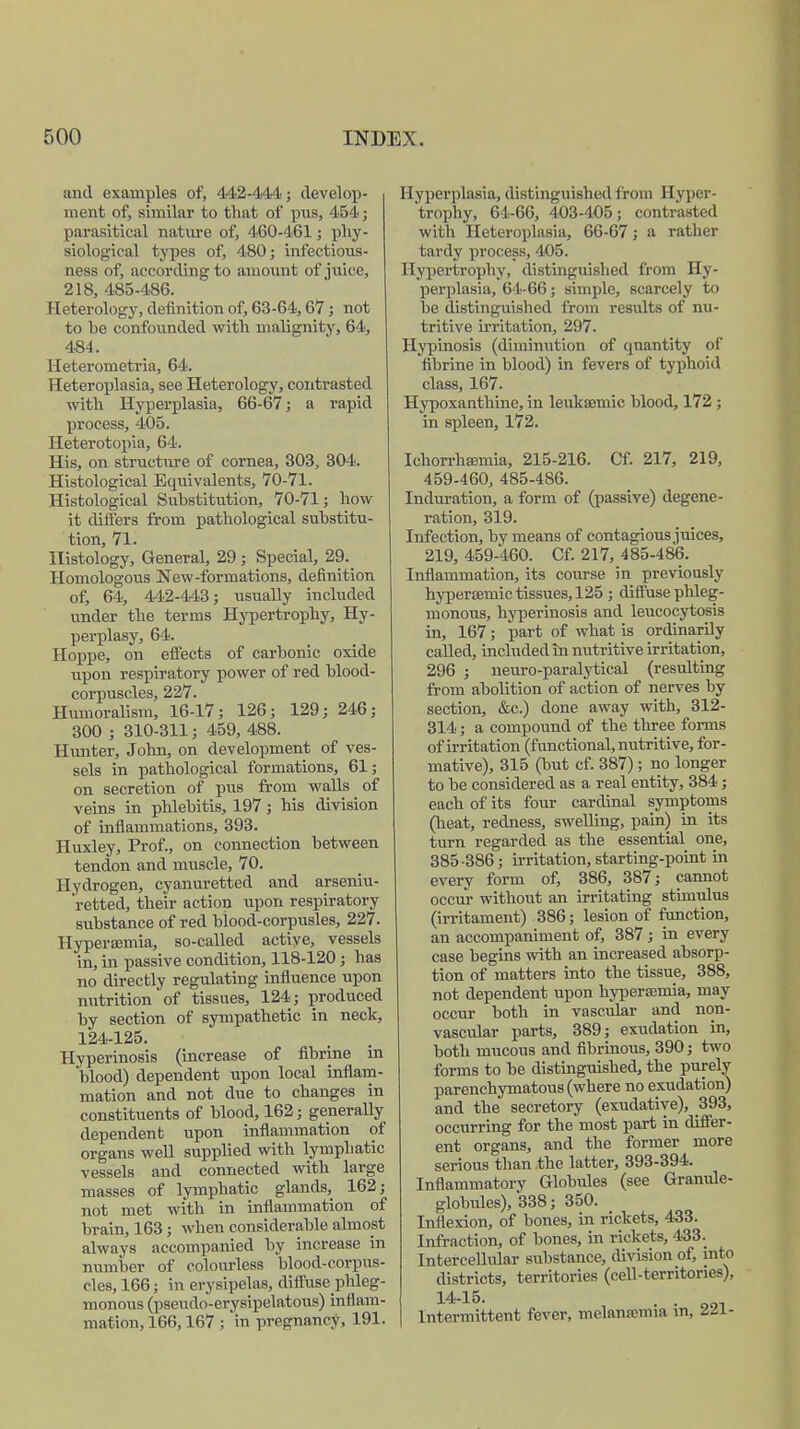 and examples of, 442-444; develop- ment of, similar to that of pus, 454; parasitical nature of, 460-461; phy- siological types of, 480; infectious- ness of, according to amount of juice, 218, 485-486. Heterology, definition of, 63-64,67; not to he confounded with malignity, 64, 484. Heterometria, 64. Heteroplasia, see Heterology, contrasted with Hyperplasia, 66-67; a rapid process, 405. Heterotopia, 64. His, on structure of cornea, 303, 304. Histological Equivalents, 70-71. Histological Substitution, 70-71; how it differs from pathological substitu- tion, 71. Histology, General, 29 ; Special, 29. Homologous New-formations, definition of, 64, 442-443; usually included under the terms Hypertrophy, Hy- perplasy, 64. Hoppe, on effects of carbonic oxide upon respiratory power of red blood- corpuscles, 227. Humoralism, 16-17; 126; 129; 246; 300 ; 310-311; 459, 488. Hunter, John, on development of ves- sels in pathological formations, 61; on secretion of pus from walls of veins in phlebitis, 197; his division of inflammations, 393. Huxley, Prof., on connection between tendon and muscle, 70. Hydrogen, cyanuretted and arseniu- retted, their action upon respiratory substance of red blood-corpusles, 227. Hyperajmia, so-called actiye, vessels in, in passive condition, 118-120 ; has no directly regulating influence upon nutrition of tissues, 124; produced by section of sympathetic in neck, 124-125. Hyperinosis (increase of fibrine in blood) dependent upon local inflam- mation and not due to changes in constituents of blood, 162; generally dependent upon inflammation of organs well supplied with lymphatic vessels and connected with large masses of lymphatic glands, 162; not met with in inflammation of brain, 163 ; when considerable almost always accompanied by increase in number of colourless blood-corpus- cles, 166; in erysipelas, diffusephleg- monous (pseudo-erysipelatous) inflam- mation, 166,167 ; in pregnancy, 191. Hyperplasia, distinguished from Hyper- trophy, 64-66, 403-405; contrasted with Heteroplasia, 66-67; a rather tardy process, 405. Hypertrophy, distinguished from Hy- perplasia, 64-66; simple, scarcely to be distinguished from results of nu- tritive irritation, 297. Hypinosis (diminution of quantity of fibrine in blood) in fevers of typhoid class, 167. Hypoxanthine, in leukannic blood, 172 ; in spleen, 172. Ichorrhamiia, 215-216. Cf. 217, 219, 459-460, 485-486. Induration, a form of (passive) degene- ration, 319. Infection, by means of contagious juices, 219, 459-460. Cf. 217, 485-486. Inflammation, its course in previously hyperaeinic tissues, 125 ; diffuse phleg- monous, hyperinosis and leucocytosis in, 167; part of what is ordinarily called, included in nutritive irritation, 296 ; neuro-paralytical (resulting from abolition of action of nerves by section, &c.) done away with, 312- 314; a compound of the three forms of irritation (functional, nutritive, for- mative), 315 (hut cf. 387) ; no longer to be considered as a real entity, 384; each of its four cardinal symptoms (heat, redness, swelling, pain) in its turn regarded as the essential one, 385 -386; irritation, starting-point in every form of, 386, 387; cannot occur without an irritating stimulus (irritament) 386; lesion of function, an accompaniment of, 387; in every case begins with an increased absorp- tion of matters into the tissue, 388, not dependent upon hyperajmia, may occur both in vascular and non- vascidar parts, 389; exudation in, both mucous and fibrinous, 390; two forms to be distinguished, the purely parenchymatous (where no exudation) and the secretory (exudative), 393, occurring for the most part in differ- ent organs, and the former more serious than the latter, 393-394. Inflammatory Globules (see Gramde- globules), *338; 350. Inflexion, of hones, in rickets, 433. Infraction, of bones, in rickets, 433. Intercellular substance, division of, into districts, territories (cell-territories), 14-16. . . Intermittent fever, melanamua vn, in-