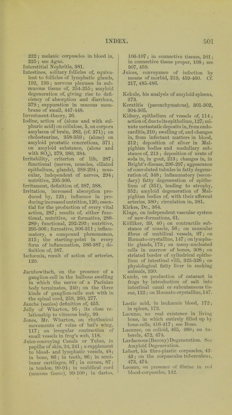 222 ; melanic corpuscles in blood in, 225; sco Ague. Interstitial Nephritis, 381. Intestines, solitary follicles of, equiva- lent to follicles of lymphatic glands, 192, 193; nervous plexuses in sub- mucous tissue of, 251-255; amyloid degeneration of, giving rise to defi- ciency of absorption and diarrluea, 379; suppuration in mucous mem- brane of small, 417-448. Investment-theory, 26. Iodine, action of (alone and with sul- phuric acid) on cellulose, 5, on corpora amylacea of brain, 282, (cf. 371); on cholestearine, 358-359; (alone) on amyloid prostatic concretions, 371; on amyloid substance, (alone and with S03), 379, 380, 384. Irritability, criterion of life, 287; functional (nerves, muscles, ciliated epithelium, glands), 289-294; mus- cular, independent of nerves, 294; nutritive, 295-306. Irritament, definition of, 387, 388. Irritation, increased absorption pro- duced by, 123; influence in pro- ducing increased nutrition, 126; essen- tial for the production of every vital action, 287; results of, either func- tional, nutritive, or formative, 288- 289; functional, 292-293; nutritive, 295-306; formative, 306-311; inflam- matory, a compound phenomenon, 315; the starting-point in every form of inflammation, 386-387; de- finition of, 387. lschoemia, result of action of arteries, 120. Jacubowitsch, on the presence of a ganglion-cell in the bulbous swelling in which the nerve of a Pacinian body terminates, 240; on the three kinds of ganglion-cells met with in the spinal cord, 259, 260, 277; Jauche (sanies) definition of, 455. Jelly of Wharton, 95; its close re- lationship to vitreous body, 99. Jones, Mr. Wharton, on rhythmical movements of veins of bat's wing, 117; on irregular contraction of small vessels in frog's web, 118. Juice-conveying Canals or Tubes, in papillae of skin, 34,241; a supplement to blood- and lymphatic vessels, 48; in bone, 86; in teeth, 86; in semi- lunar cartilages, 87; in cornea, 87 ; in tendon, 90-91; in umbilical cord (mucous tissue), 99-100; in dartos, J 06-107; in connective tissues, 101 ; in connective tissue proper, 108; see 307, 459. Juices, conveyance of infection by means of inorbid, 219, 459-460. Cf. 217, 485-486. Kekule, his analysis of am vloid spleens, 373. Keratitis (parenchymatous), 301-302, 304-305. Kidney, epithelium of vessels of, 114; action of, due to itsepithelium, 127; mi- nute metastatic deposits in, from endo- carditis, 210; swelling of, and changes in, from infectant matters in blood, 212; deposition of silver in Mal- pighian bodies and medullary sub- stance of, 213 ; deposition of urate of soda in, in gout, 213; changes in, in Bright's disease, 296-297; appearance of convoluted tubules in fatty degene- ration of, 348; inttainmatory (secon- dary) fatty degeneration of epithe- lium of (351), leading to atrophy, 352; amyloid degeneration of Mal- pighian bodies of, with their afferent arteries, 380; circulation in, 381. Kirkes, Dr., 364. Kluge, on independent vascular system of new-formations, 61. Kölliker, 39, 40; on contractile sub- stance of muscle, 56; on muscular fibres of umbilical vessels, 97; on Hffimato-crystalline, 147; on lympha- tic glands, 173 ; on many-nucleated cells in marrow of bones, 308; on striated border of cylindrical epithe- lium of intestinal villi, 325-326; on physiological fatty liver in sucking animals, 330. Kunde, on production of cataract in frogs by introduction of salt into intestinal canal or subcutaneous tis- sue, 122; on Hajmato-crystallinc, 147. Lactic acid, in leukemic blood, 172; in spleen, 172. Lacunas, no real existence in living bone, in which entirely filled up by bone-cells, 416-417; see Bone. Laennec, on colloid, 465, 480; on tu- bercle, 472, 17 I . Lardaceous (Bacony) Degeneration. See Amyloid Degeneration. Lebert, his fibro-plastie corpuscles, 42- 43; on the corpuscules tuberculeux, 173, 471.. Iiccanu, on presence of tibrine in red blood-corpuscle:;. 112.