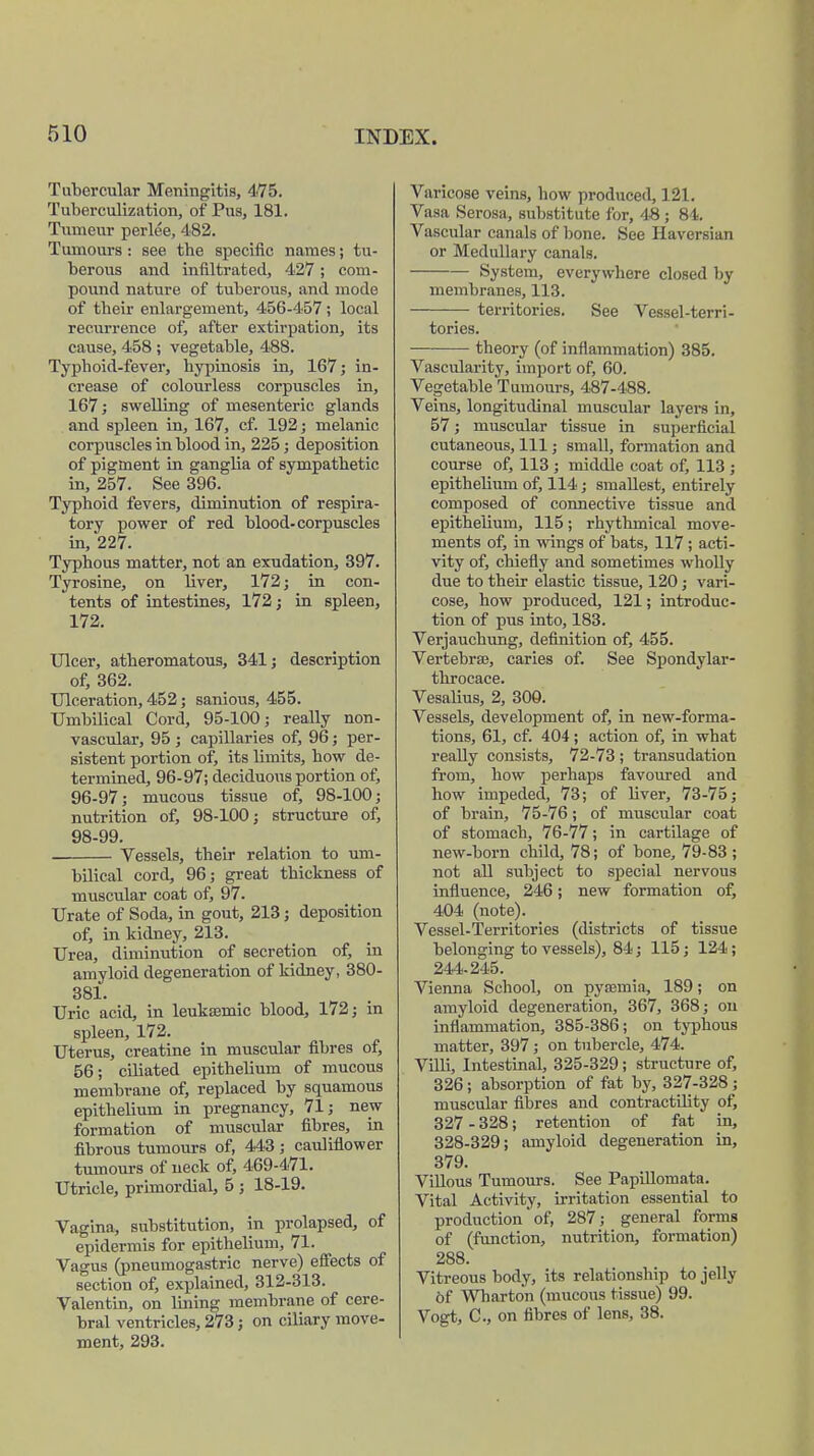 Tubercular Meningitis, 475. Tuberculization, of Pus, 181. Tumeur perlee, 482. Tumours: see tbe specific names; tu- berous and infiltrated, 427; com- pound nature of tuberous, and mode of tbeir enlargement, 456-457; local recurrence of, after extirpation, its cause, 458 ; vegetable, 488. Typhoid-fever, hypinosis in, 167; in- crease of colourless corpuscles in, 167; swelling of mesenteric glands and spleen in, 167, cf. 192; melanic corpuscles in blood in, 225; deposition of pigment in ganglia of sympathetic in, 257. See 396. Typhoid fevers, diminution of respira- tory power of red blood-corpuscles in, 227. Typhous matter, not an exudation, 397. Tyrosine, on liver, 172; in con- tents of intestines, 172; in spleen, 172. Ulcer, atheromatous, 341; description of, 362. Ulceration, 452; sanious, 455. Umbilical Cord, 95-100; really non- vascular, 95 ; capillaries of, 96; per- sistent portion of, its limits, bow de- termined, 96-97; deciduous portion of, 96-97; mucous tissue of, 98-100; nutrition of, 98-100; structure of, 98-99. Vessels, their relation to um- bilical cord, 96; great thickness of muscular coat of, 97. Urate of Soda, in gout, 213; deposition of, in kidney, 213. Urea, diminution of secretion of, in amyloid degeneration of kidney, 380- 381. Uric acid, in leuksemic blood, 172; in spleen, 172. Uterus, creatine in muscular fibres of, 56; cibated epithelium of mucous membrane of, replaced by squamous epithelium in pregnancy, 71; new formation of muscular fibres, in fibrous tumours of, 443 ; cauliflower tumours of neck of, 469-471. Utricle, primordial, 5 ; 18-19. Vagina, substitution, in prolapsed, of epidermis for epithelium, 71. Vagus (pneumogastric nerve) effects of section of, explained, 312-313. Valentin, on lining membrane of cere- bral ventricles, 273; on ciliary move- ment, 293. Varicose veins, how produced, 121. Vasa Serosa, substitute for, 4-8 ; 84. Vascular canals of bone. See Haversian or Medullary canals. System, everywhere closed by membranes, 113. territories. See Vessel-terri- tories. theory (of inflammation) 385. Vascularity, import of, 60. Vegetable Tumours, 487-488. Veins, longitudinal muscular layers in, 57; muscular tissue in superficial cutaneous, 111; small, formation and course of, 113 ; middle coat of, 113 ; epithelium of, 114; smallest, entirely composed of connective tissue and epithelium, 115; rhythmical move- ments of, in wings of bats, 117; acti- vity of, chiefly and sometimes wholly due to their elastic tissue, 120; vari- cose, how produced, 121; introduc- tion of pus into, 183. Verjauchung, definition of, 455. Vertebras, caries of. See Spondylar- throcace. Vesalius, 2, 300. Vessels, development of, in new-forma- tions, 61, cf. 404; action of, in what really consists, 72-73 ; transudation from, how perhaps favoured and how impeded, 73; of liver, 73-75; of brain, 75-76; of muscular coat of stomach, 76-77; in cartdage of new-born chUd, 78; of bone, 79-83 ; not all subject to special nervous influence, 246; new formation of, 404 (note). Vessel-Territories (districts of tissue belonging to vessels), 84; 115; 124 ; 244-245. Vienna School, on pyaemia, 189; on amyloid degeneration, 367, 368; on inflammation, 385-386; on typhous matter, 397; on tubercle, 474. Villi, Intestinal, 325-329; structure of, 326; absorption of fat by, 327-328 ; muscular fibres and contractility of, 327 - 328; retention of fat in, 328-329; amyloid degeneration in, 379. Villous Tumours. See Papillomata. Vital Activity, irritation essential to production' of, 287; general forms of (function, nutrition, formation) 288. Vitreous body, its relationship to jelly of Wharton (mucous tissue) 99. Vogt, C, on fibres of lens, 38.