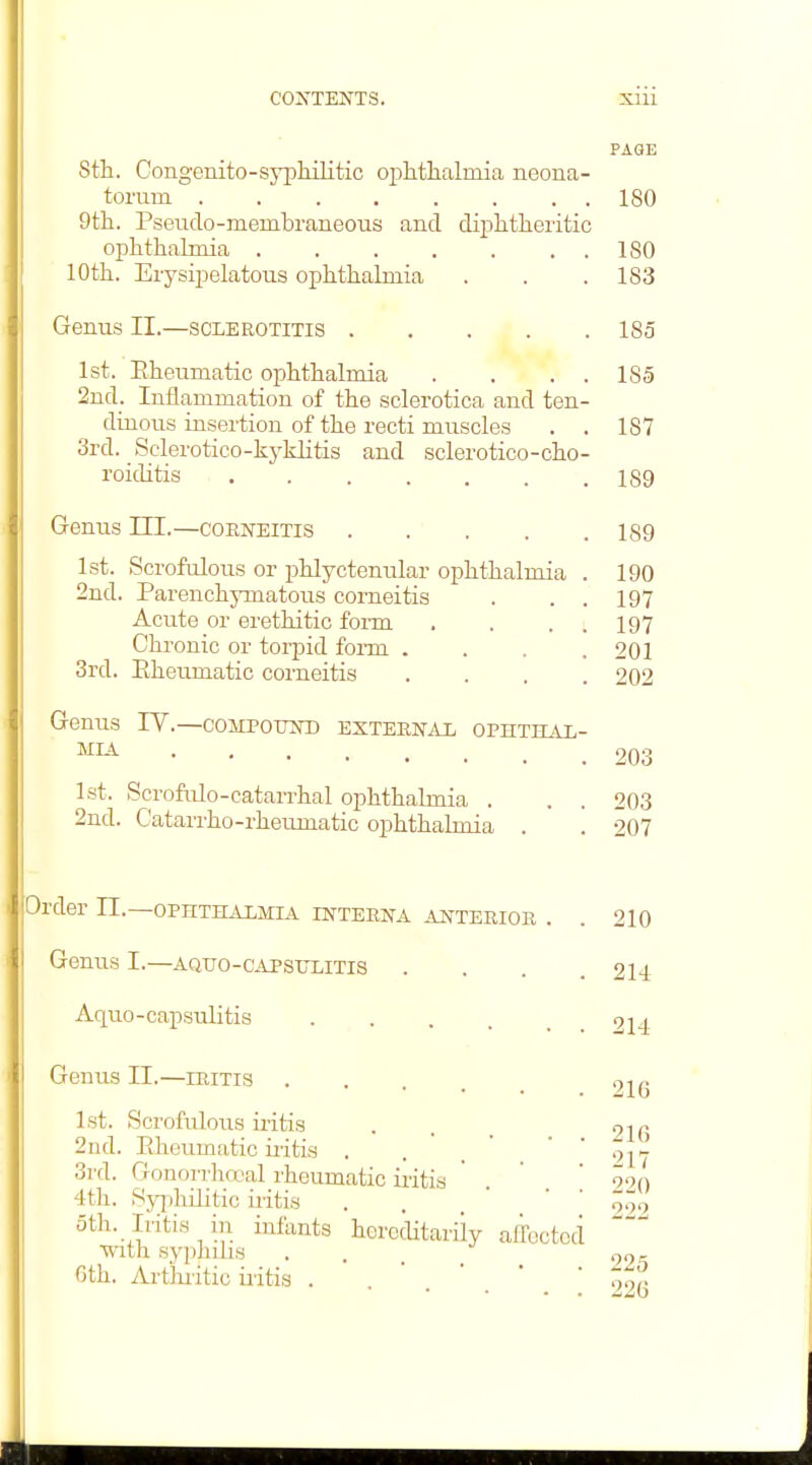 PAGE 8th. Congenito-syplulitic ophthalmia neona- torum 180 9th. Pseudo-membraneous and diphtheiitic ophthalmia 180 10th. Erysipelatous ophthalmia . . . 183 Genus II.—sclerotitis 185 1st. Eheumatic ophthalmia . . . . 185 2nd. Inflammation of the sclerotica and ten- dinous insertion of the recti muscles . . 187 cird. Sclerotico-kj-khtis and sclerotico-cho- roiditis . 189 Genus III.—coeneitis 189 1st. Scrofulous or phlyctenular ophthalmia . 190 2nd. Parenchymatous corneitis . . . 197 Acute or erethitic form . . . . 197 Chronic or torpid form . . . .201 3rd. Piheumatic corneitis .... 202 Genus IV.—coMPoum) exteenai ophthal- mia 203 1st. Scrofirlo-cataiThal ophthalmia . . . 203 2nd. Catarrho-rheumatic ophthalmia . . 207 Order 11.—ophthalmia interna anterioe . . 210 Genus I.—aquo-capsulitis .... 214 Aquo-capsulitis 214 Genus II.—ieitis . . . . _ 1st. Scrofulous iritis . . _ 21g 2ud. Eheumatic iiitis . . . * .  ' 017 3rd. Gonorrhcx'al rheumatic iritis ' . ' ' 220 4th. Sjq)hilitic iritis . . • . . oth. Iritis in infants horoditariiy affected ■with sypJiilis . Gth. Artlu-itic iritis . •'.'.*.; 226