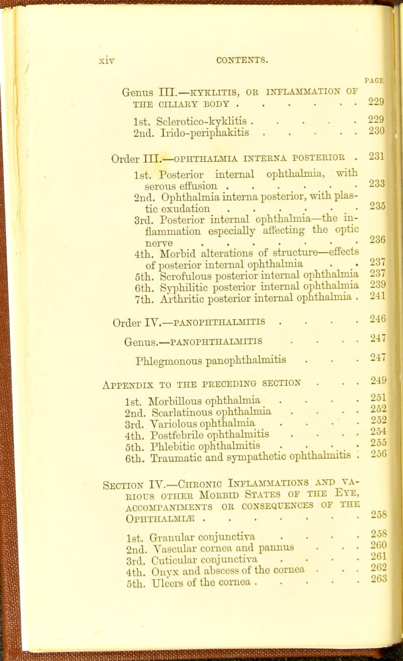 PAcr. Genus III.—kyklitis, ob inflammation of THE CILIAEY BODY 229 1st. Sclerotico-kyklitis 229 2ud. Irido-periphakitis 230 Order III.—ophthalmia interna posterior . 1st. Posterior internal ophthalmia, with serous effusion . . . • • 2nd. Ophthalmia interna posterior, mth plas- tic exudation . . . • . • 3rd. Posterior internal ophthalmia—the in- flammation especially affecting the optic nerve 4th. Morhid alterations of structure—effects of posterior internal ophthalmia 5th. Scrofulous posterior internal ophthalmia 6th. Syphilitic posterior internal ophthalmia 7th. Ai'thritic posterior iatemal ophthalmia . Orderly.—panophthalmitis . . • • Genus.—panophthalmitis Phlegmonous panophthalmitis Appendix to the preceding section . . . 1st. Morbillous ophthalmia _ . . . • 2nd. Scarlatinous ophthalmia . • • • 3rd. Variolous ophthalmia _ . • • • 4th. Postfebrile ophthalmitis . . • • 5th. Phlebitic ophthalmitis . . •, , • 6th. Traumatic and sympathetic ophthalmitis . 1st. Granular conjiuictiva 2nd. Vascular cornea and paunus 3rd. Outicular conjunctiva 4th. Onyx and abscess of the cornea 5th. Ulcers of the coruoa . 231 233 235 236 237 237 239 241 246 247 247 249 251 252 252 254 255 256 Section IV.—Chronic Inplammations and va- rious other Morbid States of the Eye, accomp.vniments or consequences of the OPHTHALMIiE 2')- 261 2<V2