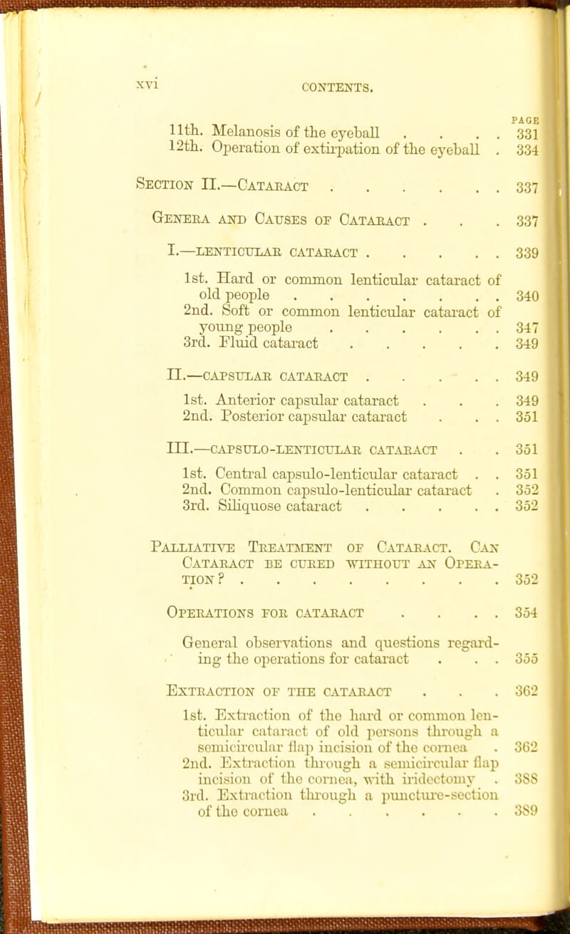 PACK lltn. Melanosis of the eyeball . . . . 331 12tli. Operation of extirpation of tte ej'eball . 334 Section II.—Cataeact 337 Geneka and Oaitses oe Cataeact . . .337 i.—lenticulaa catauact 339 1st. Hard or common lenticular cataract of old people 340 2nd. Soft or common lenticular cataract of young people 347 3rd. Eluid cataract 349 II. —CAPSTILAB, CATAEACT . . ... 349 1st. Anterior capsular cataract . . . 349 2nd. Posterior capsular cataract . . . 351 III. —CAPStTLO-LENTICTJIAE CATAEACT . .351 1st. Central capsulo-lenticular catai'act . . 351 2nd. Common capsulo-lenticular catai-act . 352 3rd. Siliquose cataract 352 Paixiatiye Teeatment op Cataract. Can Cataeact be ctjeed withotjt an Opeea- TION ? 352 OpEEATIONS EOE CATAEACT . . . . 354 General observations and questions regai'd- ing the operations for cataract . . . 355 EXTEACTION OF THE CATAEACT . . .362 1st. Exti-action of the liard or common len- ticular cataract of old persons tlu'ough a semicu'cular flap incision of the cornea . 3l)2 2nd. Extraction thiough a semicu'cular flap incision of the cornea, vdth iridectomy . 3SS 3rd. Extraction thi-ough a punctiu'e-section of the cornea 389