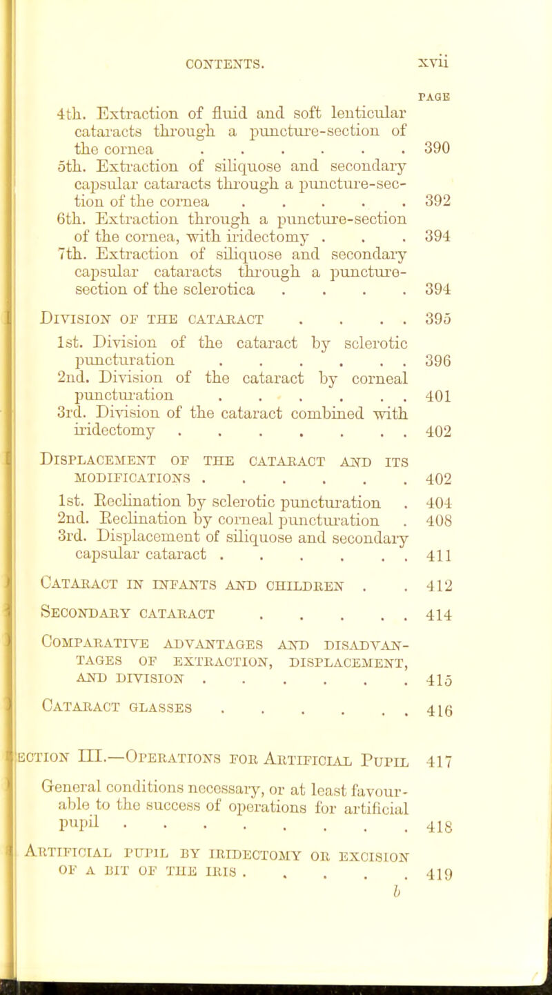 PAGE 4til. Extraction of fluid and soft lenticular catai'acts through a punctm'e-section of the cornea ...... 390 5th. Extraction of siliquose and secondary capsular cataracts thi'ough a puncture-sec- tion of the cornea ..... 392 6th. Extraction through a puncture-section of the cornea, with iridectomy . . . 394 7th. Extraction of siliquose and secondary capsular cataracts thi'ough a puncture- section of the sclerotica .... 394 Division of the catahact . . . . 395 Ist. Division of the cataract by sclerotic puncturation . . . , . . 396 2nd. Di^sision of the cataract by corneal puncturation . . . . . . 401 3rd. Division of the cataract combined mth iridectomy ....... 402 Displacement op the cataeact and its modifications 402 1st. Eeclination by sclerotic punctm-ation . 404 2nd. Eeclination by corneal ]3nnctm-ation . 408 3rd. Displacement of siUquose and secondary capsular cataract . . . . . . 411 Cataract in infants and children . . 412 Secondary cataract 414 comparatite advantages and disadvan^- TAGES of EXTRACTION, DISPLACEMENT, AND DIVISION 415 Cataract glasses 4lg t:cTioN III.—Operations for Artificial Pupil 417 General conditions necessary, or at least favour- al^le to the success of operations for artificial pupil 418 Artificial pupil by iridectomy or excision of a I3IT OF the iris 419 h'