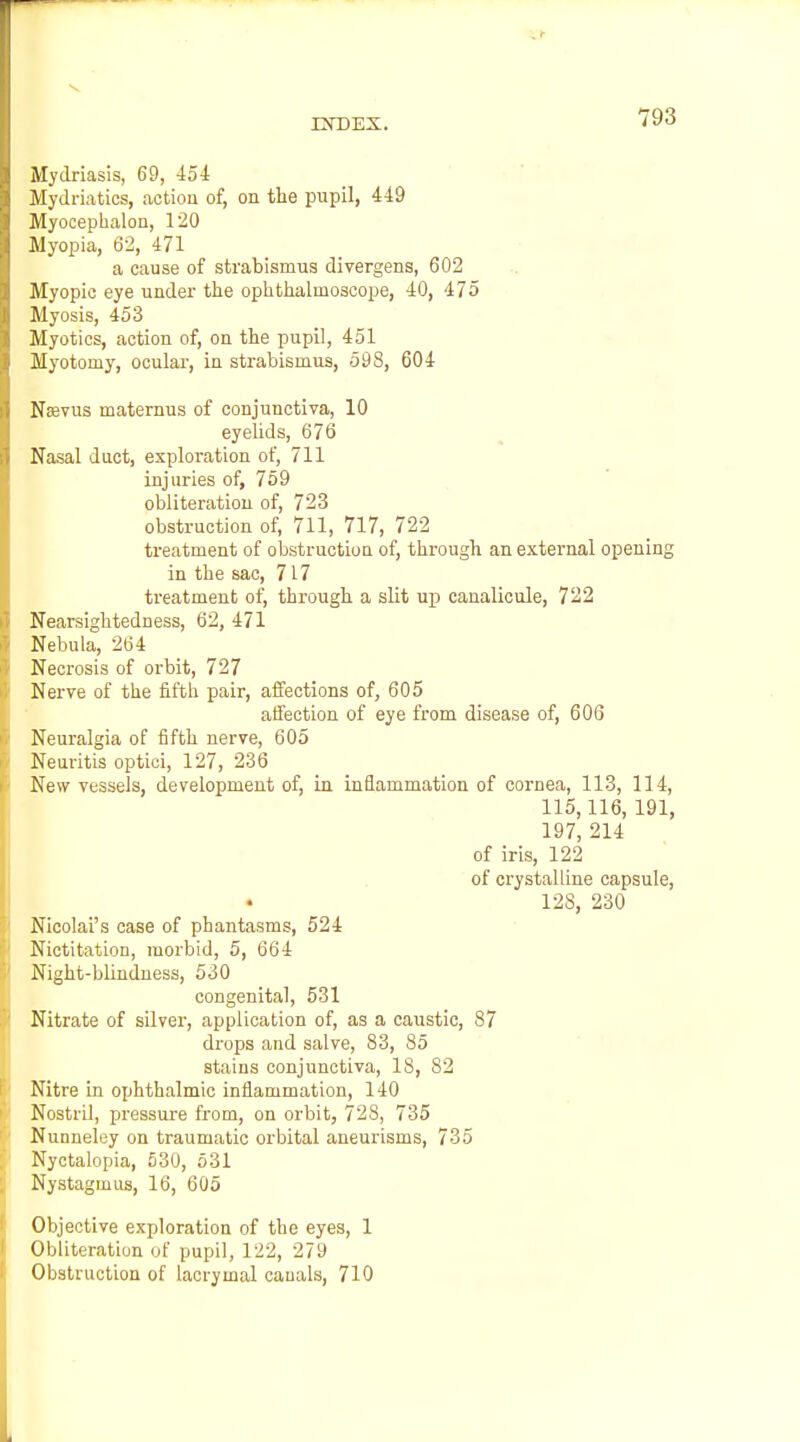 Mydriasis, 69, 454 .Mydriatics, actioa of, on the pupil, 449 Myocephalon, 120 Jlyopia, 62, 471 a cause of strabismus divergens, 602 Myopic eye under the ophthalmoscope, 40, 475 Jlyosis, 453 Myotics, action of, on the pupil, 451 Myotomy, ocular, in strabismus, 598, 604 NtBvus maternus of conjunctiva, 10 eyelids, 676 Nasal duct, exploration of, 711 injuries of, 759 obliteration of, 723 obstruction of, 711, 717, 722 treatment of obstructiou of, through an external opening in the sac, 717 treatment of, through a slit up canalicule, 722 Nearsightedness, 62, 471 Nebula, 264 Necrosis of orbit, 727 Nerve of the fifth pair, affections of, 605 affection of eye from disease of, 606 Neuralgia of fifth nerve, 605 Neuritis optioi, 127, 236 New vessels, development of, in inflammation of cornea, 113, 114, 115,116, 191, 197, 214 of iris, 122 of crystalline capsule, 128, 230 Nicolai's case of phantasms, 524 Nictitation, morbid, 5, 664 Night-blindness, 530 congenital, 531 Nitrate of silver, application of, as a caustic, 87 drops and salve, 83, 85 stains conjunctiva, 18, 82 Nitre in ophthalmic inflammation, 140 Nostril, pressure from, on orbit, 728, 735 Nunneley on traumatic orbital aneurisms, 735 Nyctalopia, 530, 531 Nystagmus, 16, 605 Objective exploration of the eyes, 1 Obliteration of pupil, 122, 279 Obstruction of lacrymal cauals, 710