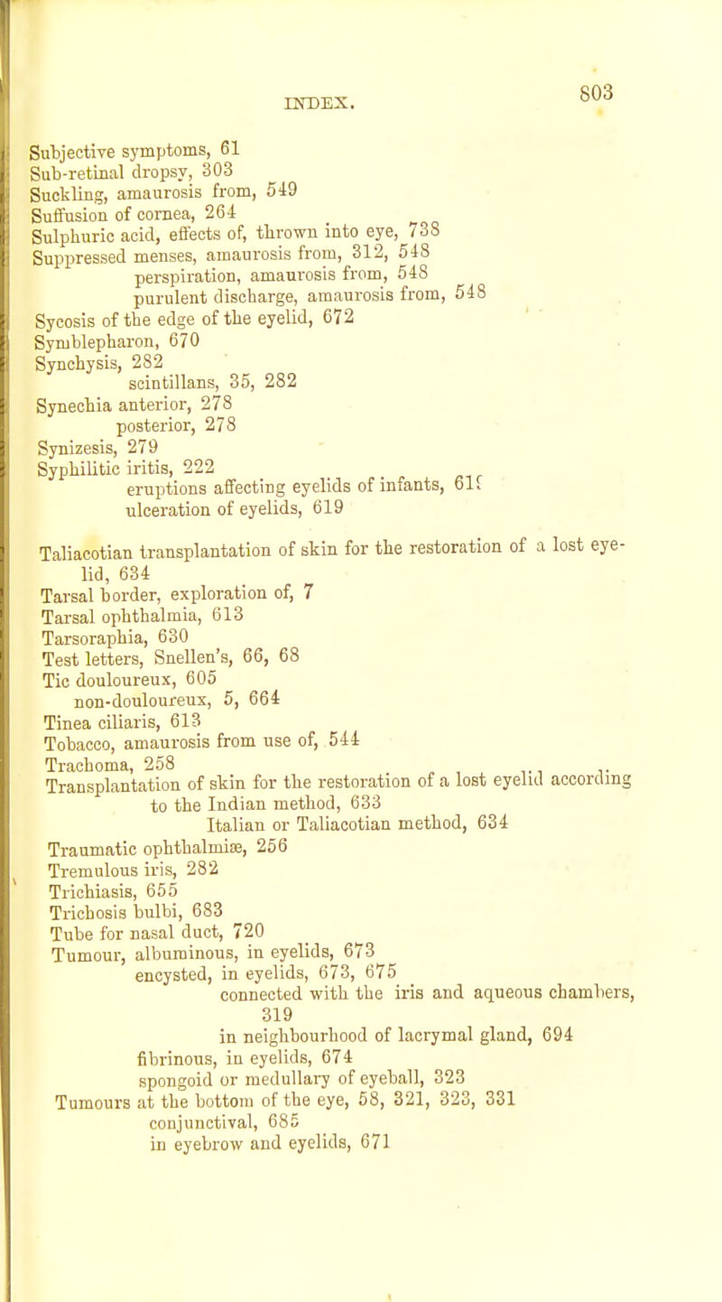 Subjective symptoms, 61 Sub-retinal dropsy, 303 Suckling, amaurosis from, 549 Suffusion of cornea, 26*1: Sulphuric acid, effects of, tlirown into eye, 738 Suppressed menses, amaurosis from, 312, 518 perspiration, amaurosis from, 548 purulent discharge, amaurosis from, 548 Sycosis of the edge of the eyelid, 672 Symblepharon, 670 Synchysis, 282 scintillans, 35, 282 Synechia anterior, 278 posterior, 278 Synizesis, 279 Syphilitic iritis, 222 eruptions affecting eyelids of infants, 61i ulceration of eyelids, 619 Taliacotian transplantation of skin for the restoration of a lost eye- lid, 634 Tarsal border, exploration of, 7 Tarsal ophthalmia, 613 Tarsoraphia, 630 Test letters, Snellen's, 66, 68 Tic douloureux, 605 non-douloureux, 5, 664 Tinea ciliaris, 613 Tobacco, amaurosis from use of, 544 Trachoma, 258 ^ , v Transplantation of skin for the restoration of a lost eyelid according to the Indian method, 633 Italian or Taliacotian method, 634 Traumatic ophthalmisB, 256 Tremulous iris, 282 Trichiasis, 655 Trichosis bulbi, 683 Tube for nasal duct, 720 Tumour, albuminous, in eyelids, 673 encysted, in eyelids, 673, 675 connected with the iris and aqueous chambers, 319 in neighbourhood of lacrymal gland, 694 fibrinous, in eyelids, 674 spongoid or medullary of eyeball, 323 Tumours at the bottom of the eye, 58, 321, 323, 331 conjunctival, 685 in eyebrow and eyelids, 671