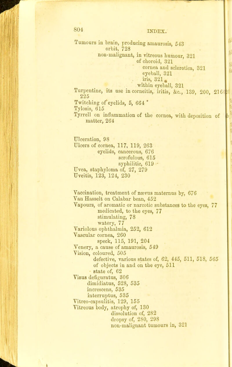 Tumours in brain, producing amaurosis, 543 orbit, 728 non-malignant, in vitreous humour, 321 of ciioroid, 321 cornea and sclerotica, 321 eyeball, 321 iris, 321^ ■within eyeball, 321 Turpentine, its use incorneitis, iritis, &c., 139, 200, 216 !< 225 ) . . , Twitching of'eyelids, 5, 664 * Tylosis, 615 Tyrrell on inflammation of the cornea, with deposition of matter, 264 Ulceration, 98 Ulcers of cornea, 117, 119, 263 eyelids, cancerous, 676 scrofulous, 615 syphilitic, 619 • Uvea, staphyloma of, 27, 279 Uveitis, 123, 124, 230 Vaccination, treatment of nrevns matemus by, 676 Van Hasselt on Calabar bean, 452 Vapours, of aromatic or narcotic substances to the eyes, 77 medicated, to the eyes, 77 stimulating, 78 ■watery, 77 Variolous ophthalmia, 252, 612 Vascular cornea, 260 speck, 115, 191, 204 Venery, a cause of amaurosis, 549 Vision, coloured, 505 defective, various states of, 62, 445, 511, 518, 565 of objects in and on the eye, 511 state of, 62 Visus defiguratus, 306 dimidiatus, 528, 535 increscens, 535 iuterruptus, 535 Vitreo-capsulitis, 129, 155 Vitreous body, atrophy of, 130 dissolution of, 282 dropsy of, 280, 298 nou-maliguant tumours in, 321