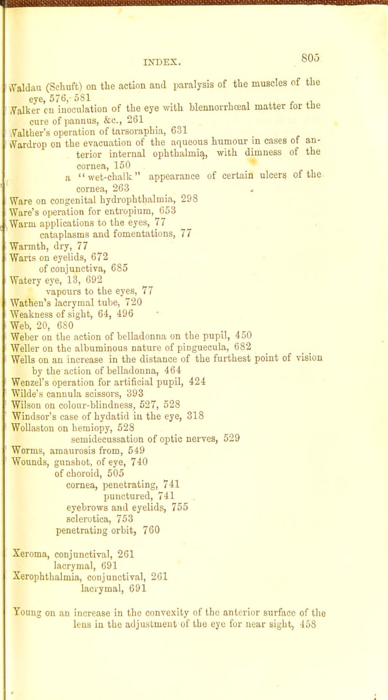 IISTDEX. iYaldau (Schuft) on the action and paralysis of the muscles of the eye, 576, 581 , , , r .Yalker on inoonlation of the eye with blennorrhceal matter tor tue cure of panuus, &c., 261 Yalther's operation of tarsoraphia, 631 iYardrop on the evacuation of the aqueous humour in cases of an- terior internal ophthalmia, with dimness of the cornea, 150 a wet-chalk appearance of certain ulcers of the- cornea, 263 Ware on congenital hydrophthalmia, 298 Ware's operation for entropium, 653 Warm applications to the eyes, 77 cataplasms and fomentations, 77 Warmth, dry, 77 Warts on eyelids, 672 of conjunctiva, 685 Watery eye, 13, 692 vapours to the eyes, 77 Wathen's lacrymal tube, 720 Weakness of sight, 64, 496 Web, 20, 680 Weber on the action of belladonna on the pupil, 450 Weller on the albuminous nature of Pinguecula, 682 Wells on an increase in the distance of the furthest point of vision by the action of belladonna, 464 Wenzel's operation for artificial pupil, 424 Wilde's cannula scissors, 393 Wilson on colour-blindness, 527, 528 Windsor's case of hydatid iu the eye, 318 WoUaston on hemiopy, 528 semidecussation of optic nerves, 529 Worms, amaurosis from, 549 Wounds, gunshot, of eye, 740 of choroid, 505 cornea, peneti-ating, 741 punctured, 741 eyebrows and eyelids, 755 sclerotica, 753 penetrating orbit, 760 Xeroma, conjunctival, 261 laerymal, 691 Xerophthalmia, conjunctival, 261 lacrymal, 691 Young on an increase in the convexity of tho anterior surface of the leus in the adjustment of the eye fur near sight, 458