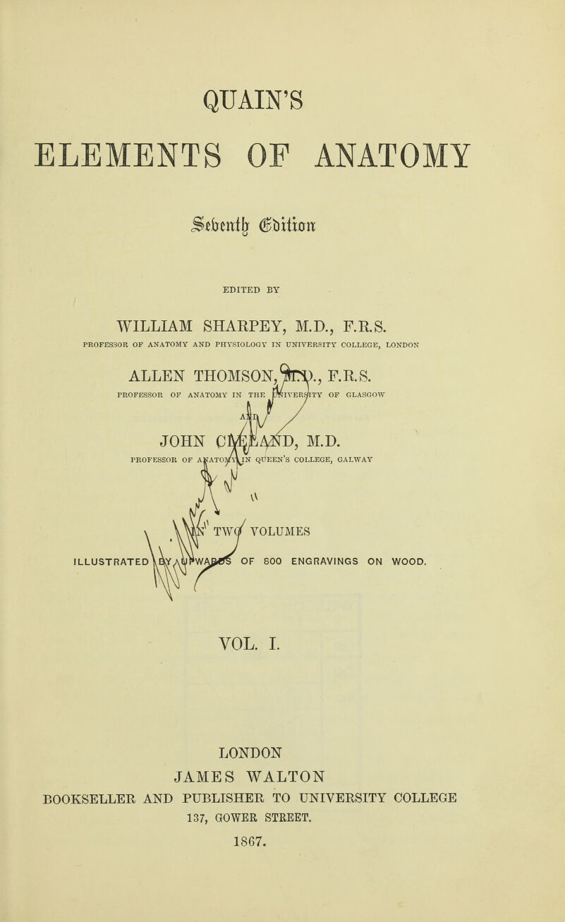 QUAIN’S ELEMENTS OF ANATOMY SAeitflj (Sfoiinm EDITED BY WILLIAM SHARPEY, M.D., F.R.S. PROFESSOR OF ANATOMY AND PHYSIOLOGY IN UNIVERSITY COLLEGE, LONDON YOL. I. LONDON JAMES WALTON BOOKSELLER AND PUBLISHER TO UNIVERSITY COLLEGE 137, GOWER STREET. 1867.