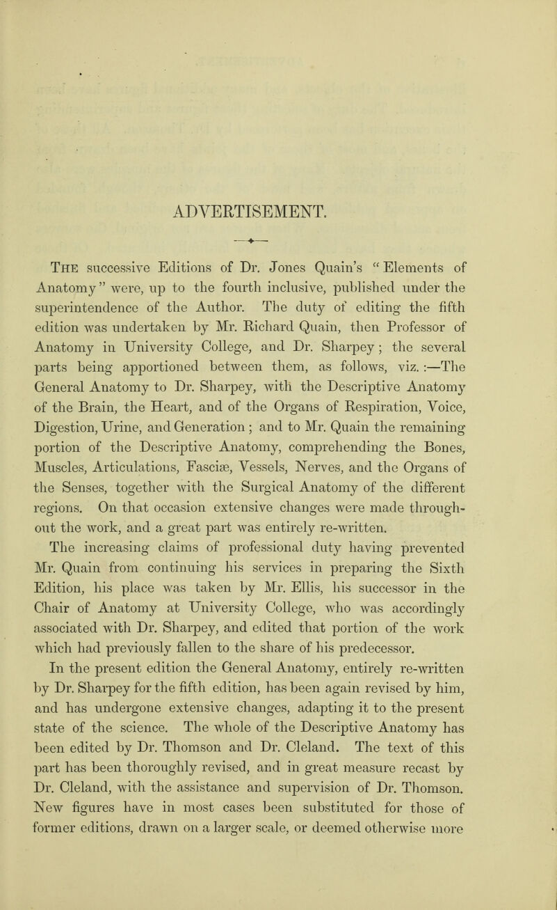 ADVERTISEMENT. The successive Editions of Dr. Jones Quain’s “ Elements of Anatomy ” were, up to the fourth inclusive, published under the superintendence of the Author. The duty of editing the fifth edition was undertaken by Mr. Richard Quain, then Professor of Anatomy in University College, and Dr. Sharpey ; the several parts being apportioned between them, as follows, viz. :—The General Anatomy to Dr. Sharpey, with the Descriptive Anatomy of the Brain, the Heart, and of the Organs of Respiration, Voice, Digestion, Urine, and Generation ; and to Mr. Quain the remaining portion of the Descriptive Anatomy, comprehending the Bones, Muscles, Articulations, Fasciae, Vessels, Nerves, and the Organs of the Senses, together with the Surgical Anatomy of the different regions. On that occasion extensive changes were made through¬ out the work, and a great part was entirely re-written. The increasing claims of professional duty having prevented Mr. Quain from continuing his services in preparing the Sixth Edition, his place was taken by Mr. Ellis, his successor in the Chair of Anatomy at University College, who was accordingly associated with Dr. Sharpey, and edited that portion of the work which had previously fallen to the share of his predecessor. In the present edition the General Anatomy, entirely re-written by Dr. Sharpey for the fifth edition, has been again revised by him, and has undergone extensive changes, adapting it to the present state of the science. The whole of the Descriptive Anatomy has been edited by Dr. Thomson and Dr. Cleland. The text of this part has been thoroughly revised, and in great measure recast by Dr. Cleland, with the assistance and supervision of Dr. Thomson. New figures have in most cases been substituted for those of former editions, drawn on a larger scale, or deemed otherwise more