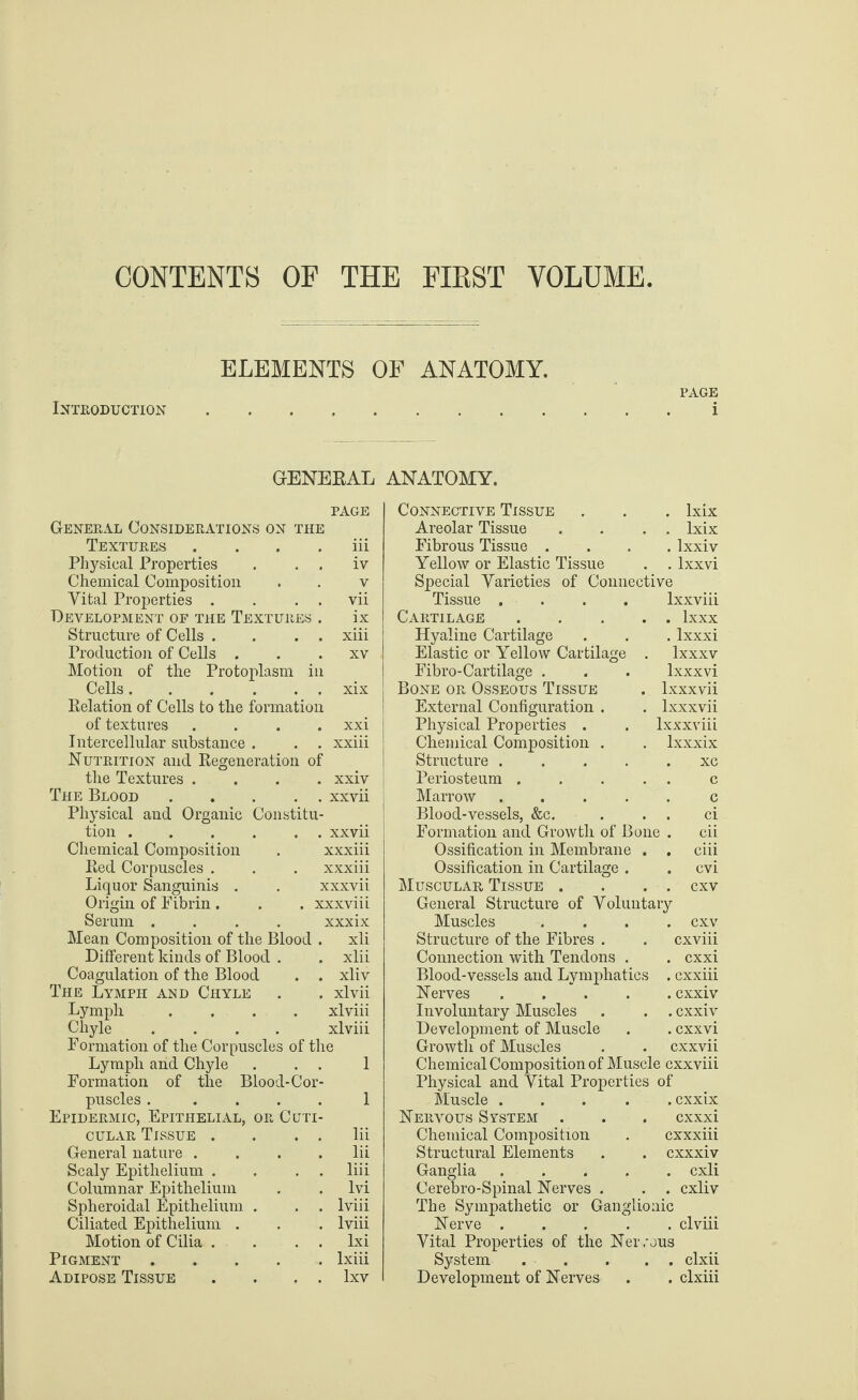 CONTENTS OF THE FIRST VOLUME ELEMENTS OF ANATOMY. PAGE Introduction.i GENERAL ANATOMY. General Considerations on the Textures Physical Properties Chemical Composition Vital Properties . Development of the Textures Structure of Cells . Production of Cells . Motion of the Protoplasm i Cells. Relation of Cells to the formation of textures Intercellular substance . Nutrition and Regeneration of the Textures . The Blood .... Physical and Organic Constitu tion.. Chemical Composition . xxxiii Red Corpuscles . . . xxxiii Liquor Sanguinis . . xxxvii Origin of Fibrin . . . xxxviii Serum .... xxxix Mean Composition of the Blood . xli Different kinds of Blood . . xlii Coagulation of the Blood . . xliv The Lymph and Chyle . . xlvii Lymph .... xlviii Chyle .... xlviii Formation of the Corpuscles of the Lymph and Chyle . . . 1 Formation of the Blood-Cor¬ puscles . .... 1 Epidermic, Epithelial, or Cltti- cular Tissue . . . . lii General nature . . . .lii Scaly Epithelium . . . . liii Columnar Epithelium . . lvi Spheroidal Epithelium . . . lviii Ciliated Epithelium . . . lviii Motion of Cilia . . . . lxi Pigment.lxiii Adipose Tissue . . . . lxv PAGE Connective Tissue . Ixix Areolar Tissue . . Ixix iii Fibrous Tissue . . lxxiv iv Yellow or Elastic Tissue . . lxxvi v Special Varieties of Connective vii Tissue .... lxxviii ix Cartilage . . lxxx xiii Hyaline Cartilage . lxxxi XV Elastic or Yellow Cartilage lxxxv Fibro-Cartilage . lxxxvi xix Bone or Osseous Tissue . lxxxvii External Configuration . . lxxxvii xxi Physical Properties . lxxxviii xxiii Chemical Composition . . lxxxix Structure .... . xc xxiv Periosteum . . . c xxvii Marrow .... c Blood-vessels, &c. . . ci xxvii Formation and Growth of Bone . cii Ossification in Membrane . . ciii Ossification in Cartilage . . cvi Muscular Tissue . . . . cxv General Structure of Voluntary Muscles .... cxv Structure of the Fibres . . cxviii Connection with Tendons . . cxxi Blood-vessels and Lymphatics . cxxiii Nerves.cxxiv Involuntary Muscles . . . cxxiv Development of Muscle . . cxxvi Growth of Muscles . . cxxvii Chemical Composition of Muscle cxxviii Physical and Vital Properties of Muscle.cxxix Nervous System . . . cxxxi Chemical Composition . cxxxiii Structural Elements . . cxxxiv Ganglia ..... cxli Cerebro-Spinal Nerves . . . cxliv The Sympathetic or Ganglionic Nerve.clviii Vital Properties of the Nervous System.clxii Development of Nerves . . clxiii