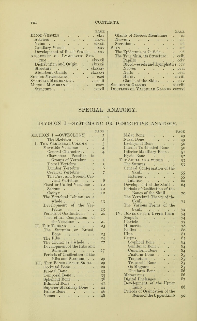 Blood-Vessels PAGE . clxv Arteries .... clxvii Veins ..... clxxii Capillary Vessels clxxv Development of Blood-Vessels clxxx Absorbent or Lymphatic Si 'S- TEM. clxxxii Distribution and Origin clxxxii Structure .... clxxxiv Absorbent Glands clxxxvi Serous Membranes . cxci Synovial Membranes . . cxciii Mucous Membranes . CXCV | Structure .... cxcvii | PAGE Glands of Mucous Membrane . cc Nerves.cci Secretion.cci Skin.cci The Epidermis or Cuticle . . cci The True Skin, its Structure . . cciii Papillae .... cciv Blood-vessels and Lymphatics ccv Nerves .... ccvi Nails ... . . ccvi Hairs.... ccviii Glands of the Skin . . . ccxv Secreting Glands . . ccxviii Ductless or Vascular Glands ccxxvi SPECIAL ANATOMY. DIVISION I.—SYSTEMATIC OE DESCEIPTIVE ANATOMY. PAGE | SECTION I.-OSTEOLOGY . 2 j The Skeleton . . . 2 I. The Vertebral Column . 3 I Moveable Vertebrae . . 4 j General Characters . . 4 Characters Peculiar to Groups of Vertebrae . 5 I Dorsal Vertebrae . * 5 Lumbar Vertebrae . . 6 j Cervical Vertebrae . . 7 ; The First and Second Cer¬ vical Vertebrae . . 8 Fixed or United Vertebrae . 10 Sacrum .... 10 Coccyx . . . . 12 The Vertebral Column as a whole . . . .13 Development of the Ver¬ tebrae . . . . 15 Periods of Ossification. . 20 Theoretical Comparison of the Vertebrae . . . 21 II. The Thorax ... 23 The Sternum or Breast- Bone . . . . 23 The Bibs .... 24 The Thorax as a whole . . 27 Development of the Bibs and Sternum . . *27 Periods of Ossification of the Bibs and Sternum . . 29 III. The Bones of the Skull 29 Occipital Bone ... 29 Frontal Bone . • • 33 Temporal Bone . . *35 Sphenoid Bone . . . 38 Ethmoid Bone . . . 42 | Superior Maxillary Bone . 44 j Palate Bone . . . 46 j Vomer.48 | PAGE Malar Bone Nasal Bone . . . Lachrymal Bone Inferior Turbinated Bone . Inferior Maxillary Bone . . Hyoid Bone The Skull as a whole . . The Sutures General Conformation of the Skull .... Exterior .... Interior . . . . Development of the Skull . Periods of Ossification of the Bones of the Skull The Vertebral Theory of the Skull .... The Various Forms of the Skull . . IV. Bones of the Upper Limb Scapula . Clavicle . . . . Humerus .... Badius. Ulna. Carpus. Scaphoid Bone Semilunar Bone .' . . Cuneiform Bone Pisiform Bone . . . Trapezium Trapezoid Bone . . . Os Magnum . Unciform Bone . . . Metacarpus Digital Phalanges . . . Development of the Upper Limb .... Periods of Ossification of the Bonesof the Upper Limb 49 49 50 50 51 52 53 53 55 55 60 64 70 71 72 74 74 77 78 80 81 83 84 84 84 85 85 §5 85 86 86 87 88 90