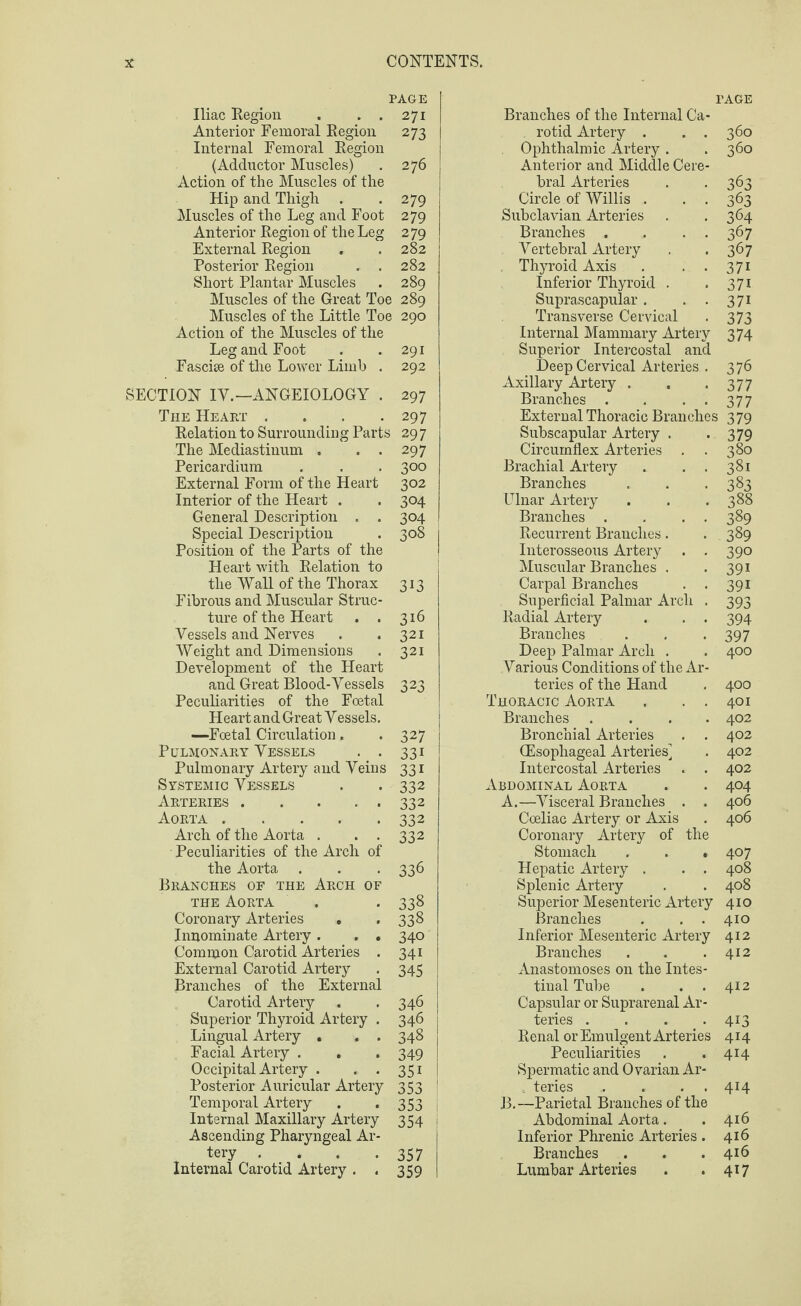PAGE Iliac Region . . . 271 Anterior Femoral Region 273 Internal Femoral Region (Adductor Muscles) . 276 Action of the Muscles of the Hip and Thigh . *279 Muscles of the Leg and Foot 279 Anterior Region of the Leg 279 External Region . . 282 Posterior Region . . 282 Short Plantar Muscles . 289 Muscles of the Great Toe 289 Muscles of the Little Toe 290 Action of the Muscles of the Leg and Foot . .291 Fasche of the Lower Limb . 292 SECTION IV.—ANGEIOLOGY . 297 The Heart . . . .297 Relation to Surrounding Parts 29 7 The Mediastinum . . . 297 Pericardium . . . 300 External Form of the Heart 302 Interior of the Heart . . 304 General Description . . 304 Special Description . 308 1 Position of the Parts of the Heart with Relation to the Wall of the Thorax 313 Fibrous and Muscular Struc¬ ture of the Heart . . 316 Vessels and Nerves . . 321 Weight and Dimensions . 321 Development of the Heart and Great Blood-Vessels 323 Peculiarities of the Foetal Heart and Great Vessels. —Foetal Circulation. . 327 Pulmonary Vessels . . 331 Pulmonary Artery and Veins 331 Systemic Vessels . . 332 Arteries.332 Aorta.332 Arch of the Aorta . . . 332 Peculiarities of the Arch of the Aorta . . . 336 Branches of the Arch of the Aorta . . 338 Coronary Arteries . . 338 Inuominate Artery . . . 340 Common Carotid Arteries . 341 External Carotid Artery . 345 Branches of the External Carotid Artery . . 346 Superior Thyroid Artery . 346 Lingual Artery . . . 348 Facial Artery . . . 349 Occipital Artery . . . 351 Posterior Auricular Artery 353 ! Temporal Artery . . 353 Internal Maxillary Artery 354 Ascending Pharyngeal Ar- . tery . . . .357 Internal Carotid Artery . . 359 Branches of the Internal Ca- PAGE . rotid Artery . . . 360 Ophthalmic Artery . Anterior and Middle Cere¬ 360 bral Arteries 3 63 Circle of Willis . . . 363 Subclavian Arteries 364 Branches . . . . 367 Vertebral Artery 367 Thyroid Axis . . . 371 Inferior Thyroid . 37i Suprascapular . . . Transverse Cervical 371 373 Internal Mammary Artery 374 Superior Intercostal and Deep Cervical Arteries . 376 Axillary Artery . . .3 77 Branches . . • • 377 External Thoracic Branches 379 Subscapular Artery . -379 Circumflex Arteries . . 380 Brachial Artery . . . 381 Branches . . >383 Ulnar Artery . . .388 Branches . . . . 389 Recurrent Branches. . 389 Interosseous Artery . . 390 Muscular Branches . . 391 Carpal Branches . . 391 Superficial Palmar Arch . 393 Radial Artery . . . 394 Branches . . . 397 Deep Palmar Arch . . 400 Various Conditions of the Ar¬ teries of the Hand . 400 Thoracic Aorta . . . 401 Branches .... 402 Bronchial Arteries . . 402 CEsophageal Arteries] . 402 Intercostal Arteries . . 402 Abdominal Aorta . . 404 A. —Visceral Branches . . 406 Cceliac Artery or Axis . 406 Coronary Artery of the Stomach . . *407 Hepatic Artery . . . 408 Splenic Artery . . 408 Superior Mesenteric Artery 41 o Branches . . . 410 Inferior Mesenteric Artery 412 Branches . . .412 Anastomoses on the Intes¬ tinal Tube . . . 412 Capsular or Suprarenal Ar¬ teries . . . .413 Renal or Emulgent Arteries 414 Peculiarities . .414 Spermatic and Ovarian Ar¬ teries . . . . 414 B. —Parietal Branches of the Abdominal Aorta. .416 Inferior Phrenic Arteries . 416 Branches . . .416 Lumbar Arteries . . 417