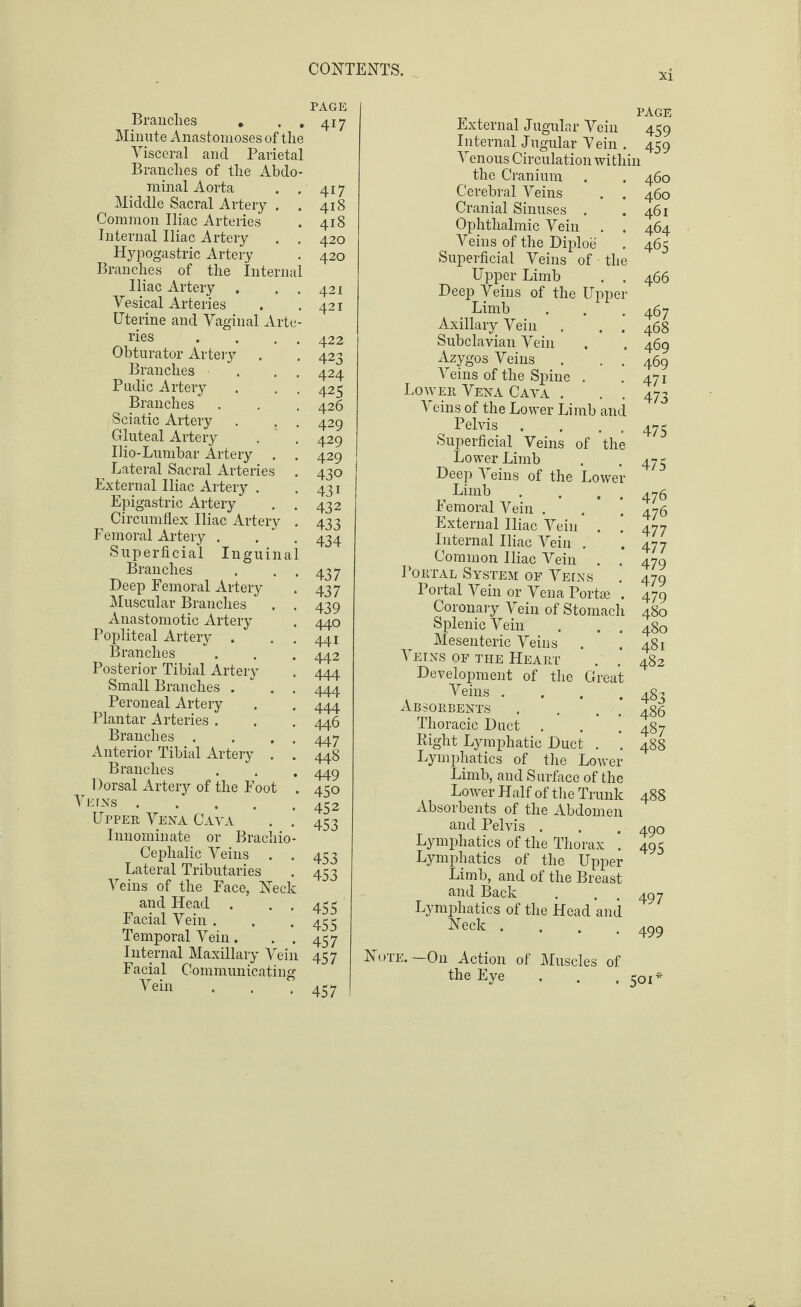 Brandies , . . Minute Anastomoses of the Visceral and Parietal Branches of the Abdo¬ minal Aorta . . Middle Sacral Artery . Common Iliac Arteries Internal Iliac Artery . . Hypogastric Artery Branches of the Internal Iliac Artery . . . Vesical Arteries Uterine and Vaginal Arte¬ ries . . . . Obturator Artery Branches • . . Pudic Artery Branches Sciatic Artery . . . Gluteal Artery Ilio-Lumbar Artery . . Lateral Sacral Arteries External Iliac Artery . Epigastric Artery . . Circumflex Iliac Artery . Femoral Artery . Superficial Inguinal Branches . . . Deep Femoral Artery Muscular Branches . . Anastomotic Artery Popliteal Artery . . . Branches Posterior Tibial Artery Small Branches . . . Peroneal Artery Plantar Arteries . Branches . . . . Anterior Tibial Artery . . Branches Dorsal Artery of the Foot . rEnsrs. Upper Vena Cava . . Innominate or Brachio¬ cephalic Veins . . Lateral Tributaries Veins of the Face, Neck and Head . . . Facial Vein . Temporal Vein . . . Internal Maxillary Vein Facial Communicating Vein . . PAGE 417 417 418 418 420 420 421 421 422 423 424 425 426 429 429 429 430 431 432 433 434 437 437 439 440 441 442 444 444 444 446 447 448 449 450 452 453 453 453 455 455 457 457 457 External Jugular Vein 459 Internal Jugular Vein . 459 Venous Circulation within the Cranium Cerebral Veins Cranial Sinuses . Ophthalmic Vein Veins of the Diploe Superficial Veins of the Upper Limb . , Deep Veins of the Uppe Limb Axillary Vein Subclavian Vein Azygos Veins Veins of the Spine Lower Vena Caya . V eins of the Lower Limb am Pelvis Superficial Veins of th Lower Limb Deep Veins of the Lowe Limb Femoral Vein . External Iliac Vein Internal Iliac Vein . Common Iliac Vein . Portal System of Veins Portal Vein or Vena Port® Coronary Vein of Stomac' Splenic Vein Mesenteric Veins Veins of the Heart Development of the Grea Veins . Absorbents Thoracic Duct Right Lymphatic Duct . Lymphatics of the Lower Limb, and Surface of the Lower Half of the Trunk Absorbents of the Abdomen and Pelvis . Lymphatics of the Thorax Lymphatics of the Upper Limb, and of the Breast and Back Lymphatics of the Head and Neck .... Note. —On Action of Muscles of the Eye . . .50 V 460 460 461 464 465 466 467 468 469 469 471 473 475 475 476 476 477 477 479 479 479 480 480 481 482 483 486 487 488 488 490 495 497 499