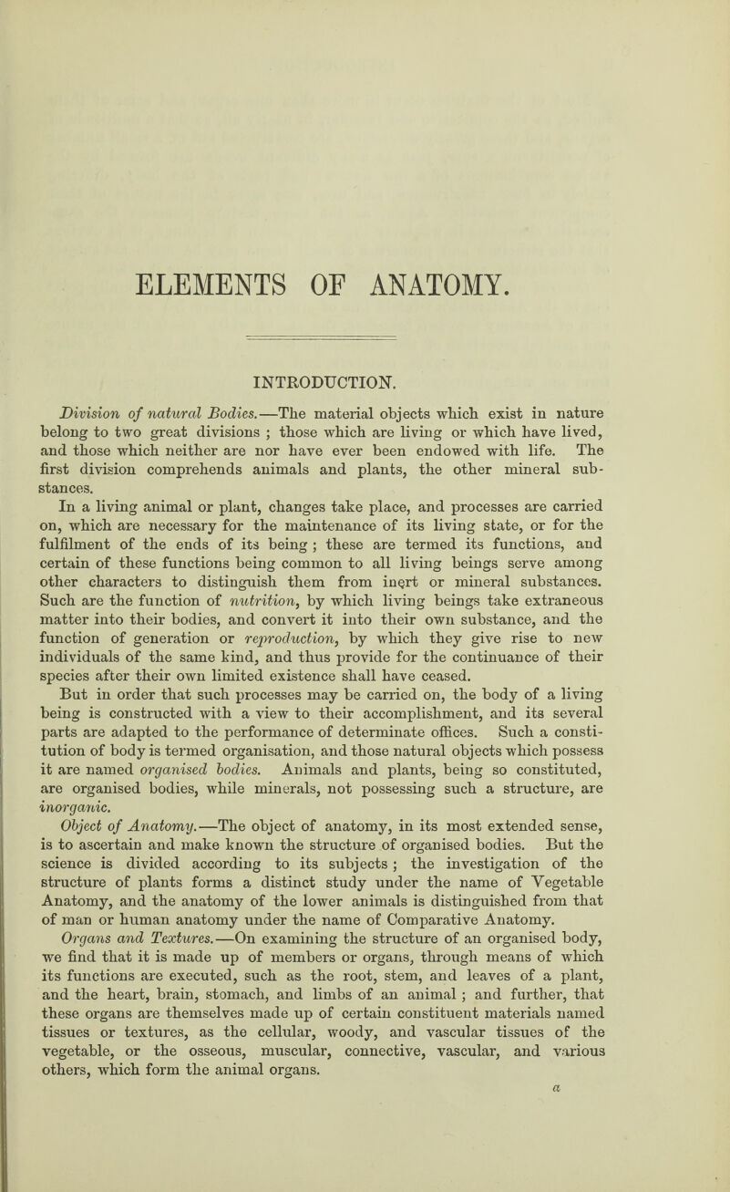 ELEMENTS OF ANATOMY INTRODUCTION. Division of natural Bodies.—The material objects which exist in nature belong to two great divisions ; those which are living or which have lived, and those which neither are nor have ever been endowed with life. The first division comprehends animals and plants, the other mineral sub¬ stances. In a living animal or plant, changes take place, and processes are carried on, which are necessary for the maintenance of its living state, or for the fulfilment of the ends of its being ; these are termed its functions, and certain of these functions being common to all living beings serve among other characters to distinguish them from inQrt or mineral substances. Such are the function of nutrition, by which living beings take extraneous matter into their bodies, and convert it into their own substance, and the function of generation or reproduction, by which they give rise to new individuals of the same kind, and thus provide for the continuance of their species after their own limited existence shall have ceased. But in order that such processes may be carried on, the body of a living being is constructed with a view to their accomplishment, and its several parts are adapted to the performance of determinate offices. Such a consti¬ tution of body is termed organisation, and those natural objects which possess it are named organised bodies. Animals and plants, being so constituted, are organised bodies, while minerals, not possessing such a structure, are inorganic. Object of Anatomy.—The object of anatomy, in its most extended sense, is to ascertain and make known the structure of organised bodies. But the science is divided according to its subjects; the investigation of the structure of plants forms a distinct study under the name of Vegetable Anatomy, and the anatomy of the lower animals is distinguished from that of man or human anatomy under the name of Comparative Anatomy. Organs and Textures.—On examining the structure of an organised body, we find that it is made up of members or organs, through means of which its functions are executed, such as the root, stem, and leaves of a plant, and the heart, brain, stomach, and limbs of an animal ; and further, that these organs are themselves made up of certain constituent materials named tissues or textures, as the cellular, woody, and vascular tissues of the vegetable, or the osseous, muscular, connective, vascular, and various others, which form the animal organs. a