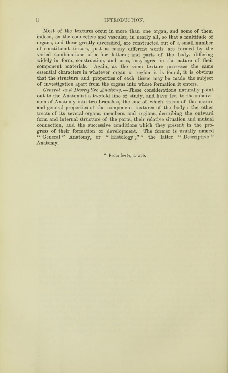 Most of the textures occur in more than one organ, and some of them indeed, as the connective and vascular, in nearly all, so that a multitude of organs, and these greatly diversified, are constructed out of a small number of constituent tissues, just as many different words are formed by the varied combinations of a few letters; and parts of the body, differing widely in form, construction, and uses, may agree in the nature of their component materials. Again, as the same texture possesses the same essential characters in whatever organ or region it is found, it is obvious that the structure and properties of each tissue may be made the subject of investigation apart from the organs into whose formation it enters. General and Descriptive Anatomy—These considerations naturally point out to the Anatomist a twofold line of study, and have led to the subdivi¬ sion of Anatomy into two branches, the one of which treats of the nature and general properties of the component textures of the body : the other treats of its several organs, members, and regions, describing the outward form and internal structure of the parts, their relative situation and mutual connection, and the successive conditions which they present in the pro¬ gress of their formation or development. The former is usually named “ General ” Anatomy, or “ Histology * the latter “ Descriptive ” Anatomy. * From laris, a web.