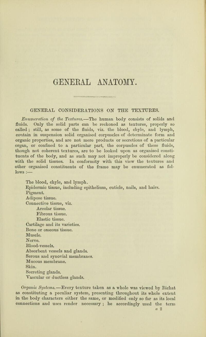 GENERAL ANATOMY GENERAL CONSIDERATIONS ON THE TEXTURES. Enumeration of the Textures.—The human body consists of solids and fluids. Only the solid parts can be reckoned as textures, properly so called; still, as some of the fluids, viz. the blood, chyle, and lymph, contain in suspension solid organised corpuscles of determinate form and organic properties, and are not mere products or secretions of a particular organ, or confined to a particular part, the corpuscles of these fluids, though not coherent textures, are to be looked upon as organised consti¬ tuents of the body, and as such may not improperly be considered along with the solid tissues. In conformity with this view the textures and other organised constituents of the frame may be enumerated as fol¬ lows :— The blood, chyle, and lymph. Epidermic tissue, including epithelium, cuticle, nails, and hairs. Pigment. Adipose tissue. Connective tissue, viz. Areolar tissue. Fibrous tissue. Elastic tissue. Cartilage and its varieties. Bone or osseous tissue. Muscle. Nerve. Blood-vessels. Absorbent vessels and glands. Serous and synovial membranes. Mucous membrane. Skin. Secreting glands. Vascular or ductless glands. Organic Systems.—Every texture taken as a whole was viewed by Bichat as constituting a peculiar system, presenting throughout its whole extent in the body characters either the same, or modified only so far as its local connections and uses render necessary ; he accordingly used the term a 2