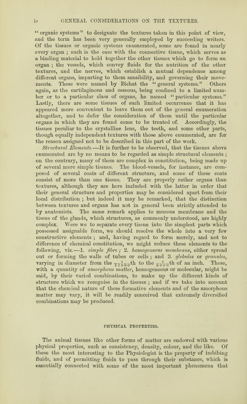 “ organic systems” to designate the textures taken in this point of view, and the term has been very generally employed by succeeding writers. Of the tissues or organic systems enumerated, some are found in nearly every organ ; such is the case with the connective tissue, which serves as a binding material to hold together the other tissues which go to form an organ ; the vessels, which convey fluids for the nutrition of the other textures, and the nerves, which establish a mutual dependence among different organs, imparting to them sensibility, and governing their move¬ ments. These were named by Bichat the “ general systems.” Others again, as the cartilaginous and osseous, being confined to a limited num¬ ber or to a particular class of organs, he named “ particular systems.” Lastly, there are some tissues of such limited occurrence that it has appeared more convenient to leave them out of the general enumeration altogether, and to defer the consideration of them until the particular organs in which they are found come to be treated of. Accordingly, the tissues peculiar to the crystalline lens, the teeth, and some other parts, though equally independent textures with those above enumerated, are for the reason assigned not to be described in this part of the work. Structural Elements.—It is further to be observed, that the tissues above enumerated are by no means to be regarded as simple structural elements ; on the contrary, many of them are complex in constitution, being made up of several more simple tissues. The blood-vessels, for instance, are com¬ posed of several coats of different structure, and some of these coats consist of more than one tissue. They are properly rather organs than textures, although they are here included with the latter in order that their general structure and properties may be considered apart from their local distribution ; but indeed it may be remarked, that the distinction between textures and organs has not in general been strictly attended to by anatomists. The same remark applies to mucous membrane and the tissue of the glands, which structures, as commonly understood, are highly complex. Were we to separate every tissue into the simplest parts which possessed assignable form, we should resolve the whole into a very few constructive elements ; and, having regard to form merely, and not to difference of chemical constitution, we might reduce these elements to the following, viz.—1. simple fibre ; 2. homogeneous membrane, either spread out or forming the walls of tubes or cells ; and 3. globules or granules, varying in diameter from the y-g-^o^o'o an in°h- These, with a quantity of amorphous matter, homogeneous or molecular, might be said, by their varied combinations, to make up the different kinds of structure which we recognise in the tissues ; and if we take into account that the chemical nature of these formative elements and of the amorphous matter may vary, it will be readily conceived that extremely diversified combinations may be produced. PHYSICAL PROPERTIES. The animal tissues like other forms of matter are endowed with various physical properties, such as consistency, density, colour, and the like. Of these the most interesting to the Physiologist is the property of imbibing fluids, and of permitting fluids to pass through their substance, which is essentially connected with some of the most important phenomena that