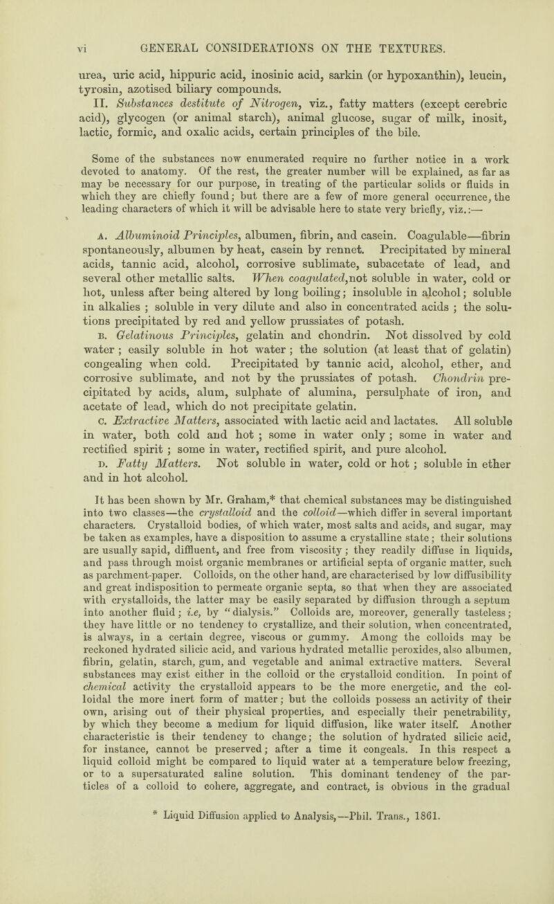 urea, uric acid, hippuric acid, inosinic acid, sarkin (or hypoxanthin), leucin, tyrosin, azotised biliary compounds. IT. Substances destitute of Nitrogen, viz., fatty matters (except cerebric acid), glycogen (or animal starch), animal glucose, sugar of milk, inosit, lactic, formic, and oxalic acids, certain principles of the bile. Some of the substances now enumerated require no further notice in a work devoted to anatomy. Of the rest, the greater number will be explained, as far as may be necessary for our purpose, in treating of the particular solids or fluids in which they are chiefly found; but there are a few of more general occurrence, the leading characters of which it will be advisable here to state very briefly, viz.:— A. Albuminoid Principles, albumen, fibrin, and casein. Coagulable—fibrin spontaneously, albumen by heat, casein by rennet. Precipitated by mineral acids, tannic acid, alcohol, corrosive sublimate, subacetate of lead, and several other metallic salts. When coagulated, not soluble in water, cold or hot, unless after being altered by long boiling; insoluble in alcohol; soluble in alkalies ; soluble in very dilute and also in concentrated acids ; the solu¬ tions precipitated by red and yellow prussiates of potash. b. Gelatinous Principles, gelatin and chondrin. Not dissolved by cold water ; easily soluble in hot water; the solution (at least that of gelatin) congealing when cold. Precipitated by tannic acid, alcohol, ether, and corrosive sublimate, and not by the prussiates of potash. Chondrin pre¬ cipitated by acids, alum, sulphate of alumina, persulphate of iron, and acetate of lead, which do not precipitate gelatin. c. Extractive Matters, associated with lactic acid and lactates. All soluble in water, both cold and hot ; some in water only; some in water and rectified spirit ; some in water, rectified spirit, and pure alcohol. d. Fatty Matters. Not soluble in water, cold or hot ; soluble in ether and in hot alcohol. It has been shown by Mr. Graham,* that chemical substances may be distinguished into two classes—the crystalloid and the colloid—which differ in several important characters. Crystalloid bodies, of which water, most salts and acids, and sugar, may be taken as examples, have a disposition to assume a crystalline state; their solutions are usually sapid, diffluent, and free from viscosity; they readily diffuse in liquids, and pass through moist organic membranes or artificial septa of organic matter, such as parchment-paper. Colloids, on the other hand, are characterised by low diffusibility and great indisposition to permeate organic septa, so that when they are associated with crystalloids, the latter may be easily separated by diffusion through a septum into another fluid; i.e, by “dialysis.” Colloids are, moreover, generally tasteless; they have little or no tendency to crystallize, and their solution, when concentrated, is always, in a certain degree, viscous or gummy. Among the colloids may be reckoned hydrated silicic acid, and various hydrated metallic peroxides, also albumen, fibrin, gelatin, starch, gum, and vegetable and animal extractive matters. Several substances may exist either in the colloid or the crystalloid condition. In point of chemical activity the crystalloid appears to be the more energetic, and the col¬ loidal the more inert form of matter; but the colloids possess an activity of their own, arising out of their physical properties, and especially their penetrability, by which they become a medium for liquid diffusion, like water itself. Another characteristic is their tendency to change; the solution of hydrated silicic acid, for instance, cannot be preserved; after a time it congeals. In this respect a liquid colloid might be compared to liquid water at a temperature below freezing, or to a supersaturated saline solution. This dominant tendency of the par¬ ticles of a colloid to cohere, aggregate, and contract, is obvious in the gradual Liquid Diffusion applied to Analysis,—Phil. Trans., 1861.