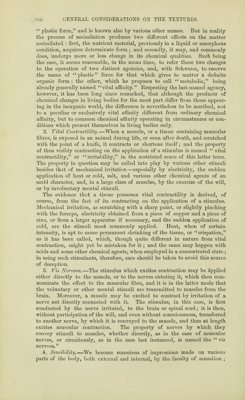 “ plastic force,” and is known also by various other names. But in reality the process of assimilation produces two different effects on the matter assimilated : first, the nutrient material, previously in a liquid or amorphous condition, acquires determinate form ; and secondly, it may, and commonly does, undergo more or less change in its chemical qualities. Such being the case, it seems reasonable, in the mean time, to refer these two changes to the operation of two distinct agencies, and, with Schwann, to reserve the name of “plastic” force for that which gives to matter a definite organic form ; the other, which he proposes to call “ metabolic,” being already generally named “vital affinity.” Respecting the last-named agency, however, it has been long since remarked, that although the products of chemical changes in living bodies for the most part differ from those appear¬ ing in the inorganic world, the difference is nevertheless to be ascribed, not to a peculiar or exclusively vital affinity different from ordinary chemical affinity, but to common chemical affinity operating in circumstances or con¬ ditions which present themselves in living bodies only. 2. Vital Contractility.—When a muscle, or a tissue containing muscular fibres, is exposed in an animal during life, or soon after death, and scratched with the point of a knife, it contracts or shortens itself; and the property of thus visibly contracting on the application of a stimulus is named “ vital contractility,” or “irritability,” in the restricted sense of this latter term. The property in question may be called into play by various other stimuli besides that of mechanical irritation—especially by electricity, the sudden application of heat or cold, salt, and various other chemical agents of an acrid character, and, in a large class of muscles, by the exercise of the will, or by involuntary mental stimuli. The evidence that a tissue possesses vital contractility is derived, of course, from the fact of its contracting on the application of a stimulus. Mechanical irritation, as scratching with a sharp point, or slightly pinching with the forceps, electricity obtained from a piece of copper and a piece of zinc, or from a larger apparatus if necessary, and the sudden application of cold, are the stimuli most commonly applied. Heat, when of certain intensity, is apt to cause permanent shrinking of the tissue, or “crispation,” as it has been called, which, though quite different in nature from vital contraction, might yet be mistaken for it ; and the same may happen with acids and some other chemical agents, when employed in a concentrated state ; in using such stimulants, therefore, care should be taken to avoid this source of deception. 3. Vis Nervosa.—The stimulus which excites contraction may be applied either directly to the muscle, or to the nerves entering it, which then com¬ municate the effect to the muscular fibre, and it is in the latter mode that the voluntary or other mental stimuli are transmitted to muscles from the brain. Moreover, a muscle may be excited to contract by irritation of a nerve not directly connected with it. The stimulus, in this case, is first conducted by the nerve irritated, to the brain or spinal cord; it is then, without participation of the will, and even without consciousness, transferred to another nerve, by which it is conveyed to the muscle, and thus at length excites muscular contraction. The property of nerves by which they convey stimuli to muscles, whether directly, as in the case of muscular nerves, or circuitously, as in the case last instanced, is named the “ vis nervosa.” 4. Sensibility.—We become conscious of impressions made on various parts of the body, both external and internal, by the faculty of sensation ;