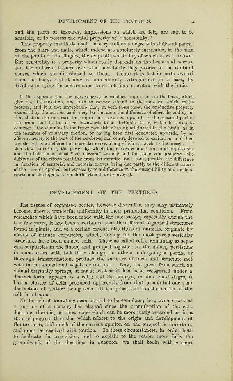 and the parts or textures, impressions on which are felt, are said to be sensible, or to possess the vital property of “ sensibility.” This property manifests itself in very different degrees in different parts ; from the hairs and nails, which indeed are absolutely insensible, to the skin of the points of the fingers, the exquisite sensibility of which is well known. But sensibility is a property which really depends on the brain and nerves, and the different tissues owe what sensibility they possess to the sentient nerves which are distributed to them. Hence it is lost in parts severed from the body, and it may be immediately extinguished in a part, by dividing or tying the nerves so as to cut off its connection with the brain. It thus appears that the nerves serve to conduct impressions to the brain, which give rise to sensation, and also to convey stimuli to the muscles, which excite motion; and it is not improbable that, in both these cases, the conductive property exercised by the nervous cords may be the same, the difference of effect depending on this, that in the one case the impression is carried upwards to the sensorial part of the brain, and in the other downwards to an irritable tissue, which it causes to contract; the stimulus in the latter case either having originated in the brain, as in the instance of voluntary motion, or having been first conducted upwards, by an afferent nerve, to the part of the cerebro-spinal centre devoted to excitation, and then transferred to an efferent or muscular nerve, along which it travels to the muscle. If this view be correct, the power by which the nerves conduct sensorial impressions and the before-mentioned “vis nervosa” are one and the same vital property; the difference of the effects resulting from its exercise, and, consequently, the difference in function of sensorial and motorial nerves, being due partly to the different nature of the stimuli applied, but especially to a difference in the susceptibility and mode of reaction of the organs to which the stimuli are conveyed. DEVELOPMENT OF THE TEXTURES. The tissues of organised bodies, however diversified they may ultimately become, show a wonderful uniformity in their primordial condition. From researches which have been made with the microscope, especially during the last few years, it has been ascertained that the different organised structures found in plants, and to a certain extent, also those of animals, originate by means of minute corpuscles, which, having for the most part a vesicular structure, have been named cells. These so-called cells, remaining as sepa¬ rate corpuscles in the fluids, and grouped together in the solids, persisting in some cases with but little change, in others undergoing a partial or thorough transformation, produce the varieties of form and structure met with in the animal and vegetable textures. Nay, the germ from which an animal originally springs, so far at least as it has been recognised under a distinct form, appears as a cell; and the embryo, in its earliest stages, is but a cluster of cells produced apparently from that primordial one ; no distinction of texture being seen till the process of transformation of the cells has begun. No branch of knowledge can be said to be complete ; but, even now that a quarter of a century has elapsed since the promulgation of the cell- doctrine, there is, perhaps, none which can be more justly regarded as in a state of progress than that which relates to the origin and development of the textures, and much of the current opinion on the subject is uncertain, and must be received with caution. In these circumstances, in order both to facilitate the exposition, and to explain to the reader more fully the groundwork of the doctrines in question, we shall begin with a short