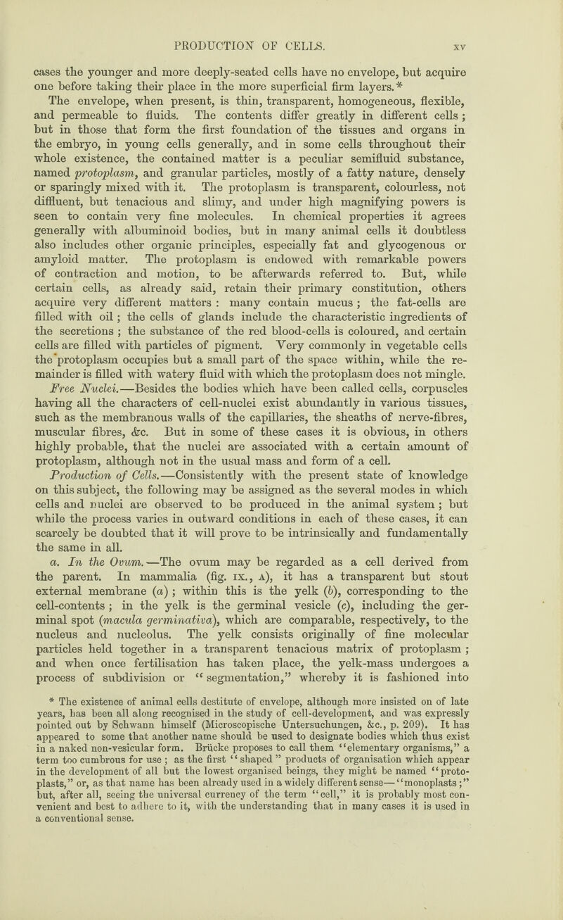cases the younger and more deeply-seated cells have no envelope, but acquire one before taking their place in the more superficial firm layers.* The envelope, when present, is thin, transparent, homogeneous, flexible, and permeable to fluids. The contents differ greatly in different cells ; but in those that form the first foundation of the tissues and organs in the embryo, in young cells generally, and in some cells throughout their whole existence, the contained matter is a peculiar semifluid substance, named protoplasm, and granular particles, mostly of a fatty nature, densely or sparingly mixed with it. The protoplasm is transparent, colourless, not diffluent, but tenacious and slimy, and under high magnifying powers is seen to contain very fine molecules. In chemical properties it agrees generally with albuminoid bodies, but in many animal cells it doubtless also includes other organic principles, especially fat and glycogenous or amyloid matter. The protoplasm is endowed with remarkable powers of contraction and motion, to be afterwards referred to. But, while certain cells, as already said, retain their primary constitution, others acquire very different matters : many contain mucus ; the fat-cells are filled with oil; the cells of glands include the characteristic ingredients of the secretions ; the substance of the red blood-cells is coloured, and certain cells are filled with particles of pigment. Yery commonly in vegetable cells the protoplasm occupies but a small part of the space within, while the re¬ mainder is filled with watery fluid with which the protoplasm does not mingle. Free Nuclei.—Besides the bodies which have been called cells, corpuscles having all the characters of cell-nuclei exist abundantly in various tissues, such as the membranous walls of the capillaries, the sheaths of nerve-fibres, muscular fibres, &c. But in some of these cases it is obvious, in others highly probable, that the nuclei are associated with a certain amount of protoplasm, although not in the usual mass and form of a cell. Production of Cells.—Consistently with the present state of knowledge on this subject, the following may be assigned as the several modes in which cells and nuclei are observed to be produced in the animal system ; but while the process varies in outward conditions in each of these cases, it can scarcely be doubted that it will prove to be intrinsically and fundamentally the same in all. a. In the Ovum.—The ovum may be regarded as a cell derived from the parent. In mammalia (fig. ix., a), it has a transparent but stout external membrane (a) ; within this is the yelk (6), corresponding to the cell-contents ; in the yelk is the germinal vesicle (c), including the ger¬ minal spot (macula germinativa), which are comparable, respectively, to the nucleus and nucleolus. The yelk consists originally of fine molecular particles held together in a transparent tenacious matrix of protoplasm ; and when once fertilisation has taken place, the yelk-mass undergoes a process of subdivision or “ segmentation,” whereby it is fashioned into * The existence of animal cells destitute of envelope, although more insisted on of late years, has been all along recognised in the study of cell-development, and was expressly pointed out by Schwann himself (Microscopische Untersuchungen, &c., p. 209). It has appeared to some that another name should be used to designate bodies which thus exist in a naked non-vesicular form. Briicke proposes to call them “elementary organisms,” a term too cumbrous for use ; as the first ‘ ‘ shaped ” products of organisation which appear in the development of all but the lowest organised beings, they might be named 11 proto¬ plasts,” or, as that name has been already used in a widely different sense—“monoplasts but, after all, seeing the universal currency of the term “cell,” it is probably most con¬ venient and best to adhere to it, with the understanding that in many cases it is used in a conventional sense.