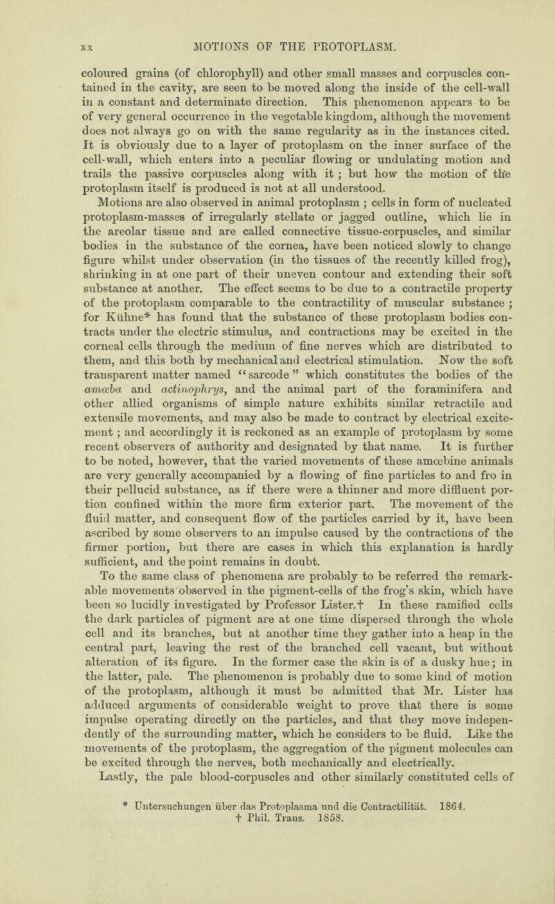 coloured grains (of chlorophyll) and other small masses and corpuscles con¬ tained in the cavity, are seen to be moved along the inside of the cell-wall in a constant and determinate direction. This phenomenon appears to be of very general occurrence in the vegetable kingdom, although the movement does not always go on with the same regularity as in the instances cited. It is obviously due to a layer of protoplasm on the inner surface of the cell-wall, which enters into a peculiar flowing or undulating motion and trails the passive corpuscles along with it ; but how the motion of th'e protoplasm itself is produced is not at all understood. Motions are also observed in animal protoplasm ; cells in form of nucleated protoplasm-masses of irregularly stellate or jagged outline, which lie in the areolar tissue and are called connective tissue-corpuscles, and similar bodies in the substance of the cornea, have been noticed slowly to change figure whilst under observation (in the tissues of the recently killed frog), shrinking in at one part of their uneven contour and extending their soft substance at another. The effect seems to be due to a contractile property of the protoplasm comparable to the contractility of muscular substance ; for Kiihne* has found that the substance of these protoplasm bodies con¬ tracts under the electric stimulus, and contractions may be excited in the corneal cells through the medium of fine nerves which are distributed to them, and this both by mechanical and electrical stimulation. Now the soft transparent matter named “sarcode” which constitutes the bodies of the amoeba and actinophrys, and the animal part of the foraminifera and other allied organisms of simple nature exhibits similar retractile and extensile movements, and may also be made to contract by electrical excite¬ ment ; and accordingly it is reckoned as an example of protoplasm by some recent observers of authority and designated by that name. It is further to be noted, however, that the varied movements of these amoebine animals are very generally accompanied by a flowing of fine particles to and fro in their pellucid substance, as if there were a thinner and more diffluent por¬ tion confined within the more firm exterior part. The movement of the fluid matter, and consequent flow of the particles carried by it, have been ascribed by some observers to an impulse caused by the contractions of the firmer portion, but there are cases in which this explanation is hardly sufficient, and the point remains in doubt. To the same class of phenomena are probably to be referred the remark¬ able movements observed in the pigment-cells of the frog’s skin, which have been so lucidly investigated by Professor Lister. + In these ramified cells the dark particles of pigment are at one time dispersed through the whole cell and its branches, but at another time they gather into a heap in the central part, leaving the rest of the branched cell vacant, but without alteration of its figure. In the former case the skin is of a dusky hue; in the latter, pale. The phenomenon is probably due to some kind of motion of the protoplasm, although it must be admitted that Mr. Lister has adduced arguments of considerable weight to prove that there is some impulse operating directly on the particles, and that they move indepen¬ dently of the surrounding matter, which he considers to be fluid. Like the movements of the protoplasm, the aggregation of the pigment molecules can be excited through the nerves, both mechanically and electrically. Lastly, the pale blood-corpuscles and other similarly constituted cells of * Untersuchungen uber das Protoplasma mid die Contractilitat. 1864. f Phil. Trans. 1858.