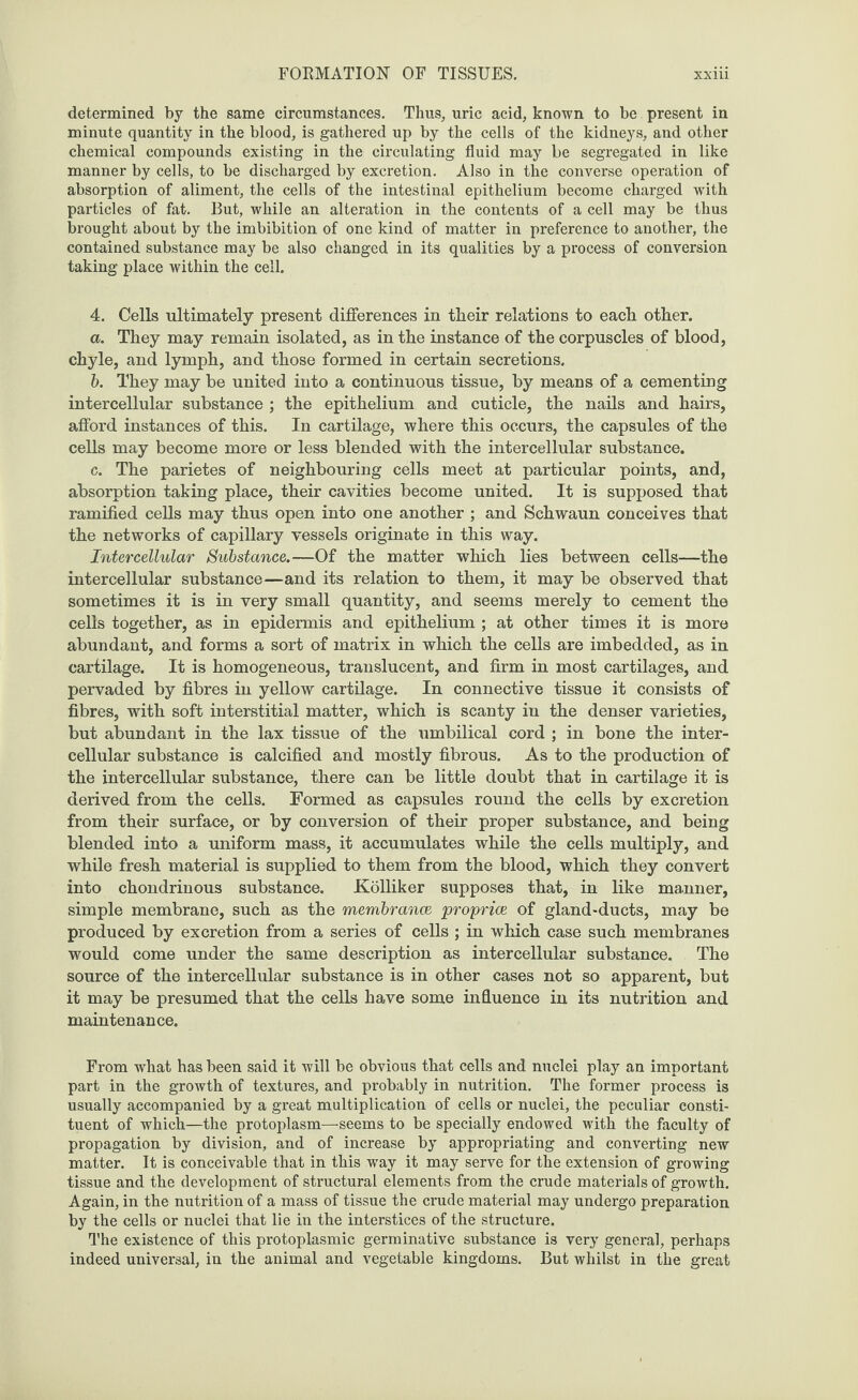 FORMATION OF TISSUES. XX 111 determined by the same circumstances. Thus, uric acid, known to be present in minute quantity in the blood, is gathered up by the cells of the kidneys, and other chemical compounds existing in the circulating fluid may be segregated in like manner by cells, to be discharged by excretion. Also in the converse operation of absorption of aliment, the cells of the intestinal epithelium become charged with particles of fat. But, while an alteration in the contents of a cell may be thus brought about by the imbibition of one kind of matter in preference to another, the contained substance may be also changed in its qualities by a process of conversion taking place within the cell. 4. Cells ultimately present differences in their relations to each other. a. They may remain isolated, as in the instance of the corpuscles of blood, chyle, and lymph, and those formed in certain secretions. b. They may be united into a continuous tissue, by means of a cementing intercellular substance ; the epithelium and cuticle, the nails and hairs, afford instances of this. In cartilage, where this occurs, the capsules of the cells may become more or less blended with the intercellular substance. c. The parietes of neighbouring cells meet at particular points, and, absorption taking place, their cavities become united. It is supposed that ramified cells may thus open into one another ; and Schwaun conceives that the networks of capillary vessels originate in this way. Intercellular Substance.—Of the matter which lies between cells—the intercellular substance—and its relation to them, it may be observed that sometimes it is in very small quantity, and seems merely to cement the cells together, as in epidermis and epithelium ; at other times it is more abundant, and forms a sort of matrix in which the cells are imbedded, as in cartilage. It is homogeneous, translucent, and firm in most cartilages, and pervaded by fibres in yellow cartilage. In connective tissue it consists of fibres, with soft interstitial matter, which is scanty in the denser varieties, but abundant in the lax tissue of the umbilical cord ; in bone the inter¬ cellular substance is calcified and mostly fibrous. As to the production of the intercellular substance, there can be little doubt that in cartilage it is derived from the cells. Formed as capsules round the cells by excretion from their surface, or by conversion of their proper substance, and being blended into a uniform mass, it accumulates while the cells multiply, and while fresh material is supplied to them from the blood, which they convert into chondrinous substance. Kolliker supposes that, in like manner, simple membrane, such as the membrance proprice of gland-ducts, may be produced by excretion from a series of cells ; in which case such membranes would come under the same description as intercellular substance. The source of the intercellular substance is in other cases not so apparent, but it may be presumed that the cells have some influence in its nutrition and maintenance. From what has been said it will be obvious that cells and nuclei play an important part in the growth of textures, and probably in nutrition. The former process is usually accompanied by a great multiplication of cells or nuclei, the peculiar consti¬ tuent of which—the protoplasm—seems to be specially endowed with the faculty of propagation by division, and of increase by appropriating and converting new matter. It is conceivable that in this way it may serve for the extension of growing tissue and the development of structural elements from the crude materials of growth. Again, in the nutrition of a mass of tissue the crude material may undergo preparation by the cells or nuclei that lie in the interstices of the structure. The existence of this protoplasmic germinative substance is very general, perhaps indeed universal, in the animal and vegetable kingdoms. But whilst in the great