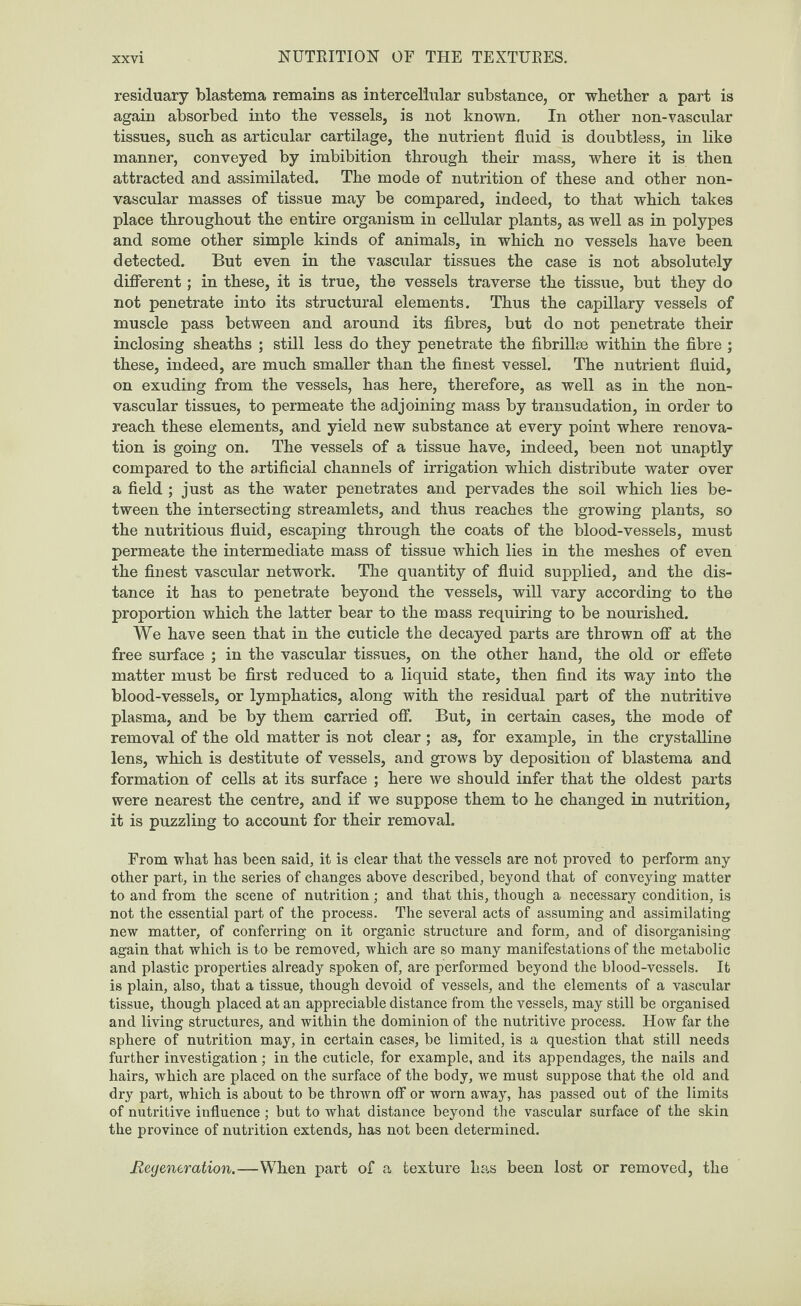 residuary blastema remains as intercellular substance, or whether a part is again absorbed into the vessels, is not known. In other non-vascular tissues, such as articular cartilage, the nutrient fluid is doubtless, in like manner, conveyed by imbibition through their mass, where it is then attracted and assimilated. The mode of nutrition of these and other non- vascular masses of tissue may be compared, indeed, to that which takes place throughout the entire organism in cellular plants, as well as in polypes and some other simple kinds of animals, in which no vessels have been detected. But even in the vascular tissues the case is not absolutely different; in these, it is true, the vessels traverse the tissue, but they do not penetrate into its structural elements. Thus the capillary vessels of muscle pass between and around its fibres, but do not penetrate their inclosing sheaths ; still less do they penetrate the fibrillse within the fibre ; these, indeed, are much smaller than the finest vessel. The nutrient fluid, on exuding from the vessels, has here, therefore, as well as in the non- vascular tissues, to permeate the adjoining mass by transudation, in order to reach these elements, and yield new substance at every point where renova¬ tion is going on. The vessels of a tissue have, indeed, been not unaptly compared to the artificial channels of irrigation which distribute water over a field ; just as the water penetrates and pervades the soil which lies be¬ tween the intersecting streamlets, and thus reaches the growing plants, so the nutritious fluid, escaping through the coats of the blood-vessels, must permeate the intermediate mass of tissue which lies in the meshes of even the finest vascular network. The quantity of fluid supplied, and the dis¬ tance it has to penetrate beyond the vessels, will vary according to the proportion which the latter bear to the mass requiring to be nourished. We have seen that in the cuticle the decayed parts are thrown off at the free surface ; in the vascular tissues, on the other hand, the old or effete matter must be first reduced to a liquid state, then find its way into the blood-vessels, or lymphatics, along with the residual part of the nutritive plasma, and be by them carried off. But, in certain cases, the mode of removal of the old matter is not clear; as, for example, in the crystalline lens, which is destitute of vessels, and grows by deposition of blastema and formation of cells at its surface ; here we should infer that the oldest parts were nearest the centre, and if we suppose them to he changed in nutrition, it is puzzling to account for their removal. From what has been said, it is clear that the vessels are not proved to perform any other part, in the series of changes above described, beyond that of conveying matter to and from the scene of nutrition; and that this, though a necessary condition, is not the essential part of the process. The several acts of assuming and assimilating new matter, of conferring on it organic structure and form, and of disorganising again that which is to be removed, which are so many manifestations of the metabolic and plastic properties already spoken of, are performed beyond the blood-vessels. It is plain, also, that a tissue, though devoid of vessels, and the elements of a vascular tissue, though placed at an appreciable distance from the vessels, may still be organised and living structures, and within the dominion of the nutritive process. How far the sphere of nutrition may, in certain cases, be limited, is a question that still needs further investigation ; in the cuticle, for example, and its appendages, the nails and hairs, which are placed on the surface of the body, we must suppose that the old and dry part, which is about to be thrown off or worn away, has passed out of the limits of nutritive influence; but to what distance beyond the vascular surface of the skin the province of nutrition extends, has not been determined. Regeneration.—Wben part of a texture has been lost or removed, the