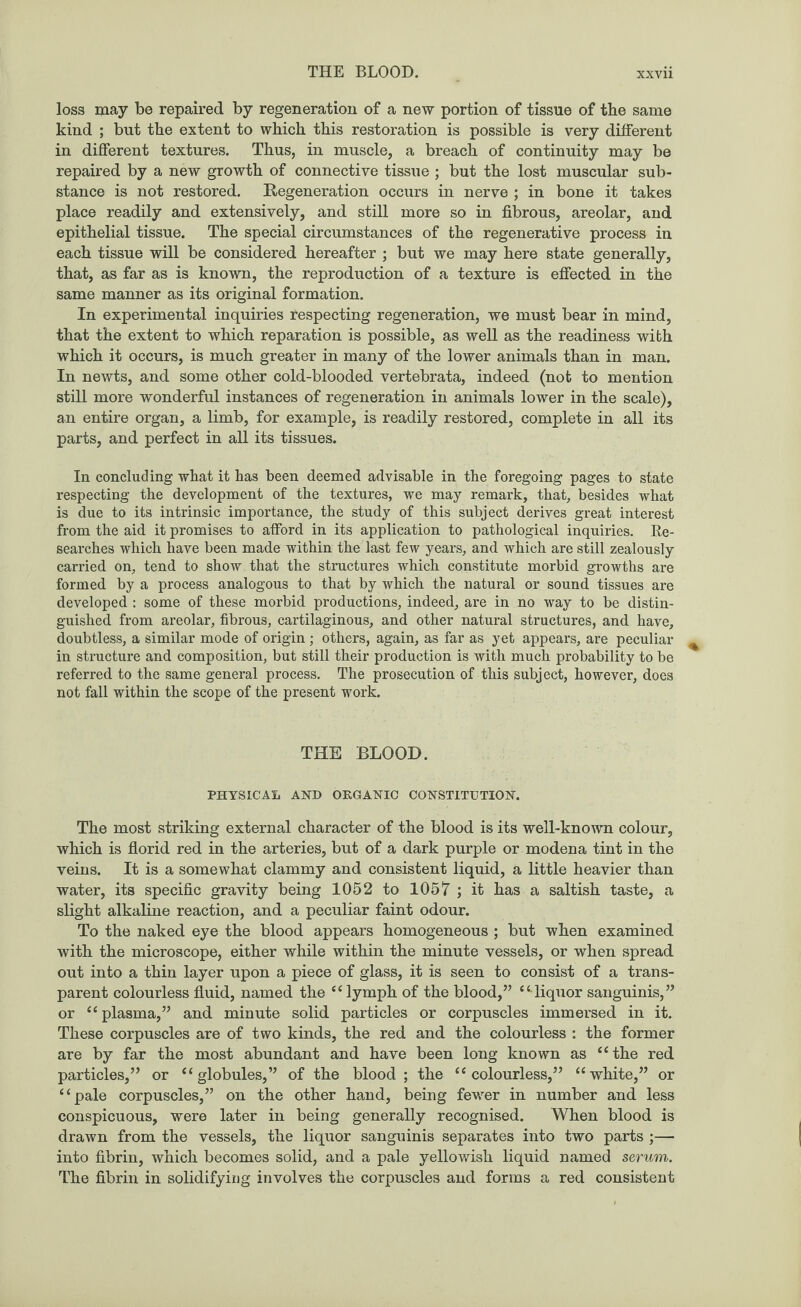 loss may be repaired by regeneration of a new portion of tissue of tbe same kind ; but tbe extent to which this restoration is possible is very different in different textures. Thus, in muscle, a breach of continuity may be repaired by a new growth of connective tissue ; but the lost muscular sub¬ stance is not restored. Regeneration occurs in nerve ; in bone it takes place readily and extensively, and still more so in fibrous, areolar, and epithelial tissue. The special circumstances of the regenerative process in each tissue will be considered hereafter ; but we may here state generally, that, as far as is known, the reproduction of a texture is effected in the same manner as its original formation. In experimental inquiries respecting regeneration, we must bear in mind, that the extent to which reparation is possible, as well as the readiness with which it occurs, is much greater in many of the lower animals than in man. In newts, and some other cold-blooded vertebrata, indeed (not to mention still more wonderful instances of regeneration in animals lower in the scale), an entire organ, a limb, for example, is readily restored, complete in all its parts, and perfect in all its tissues. In concluding what it has been deemed advisable in the foregoing pages to state respecting the development of the textures, we may remark, that, besides what is due to its intrinsic importance, the study of this subject derives great interest from the aid it promises to afford in its application to pathological inquiries. Re¬ searches which have been made within the last few years, and which are still zealously carried on, tend to show that the structures which constitute morbid growths are formed by a process analogous to that by which tbe natural or sound tissues are developed : some of these morbid productions, indeed, are in no way to be distin¬ guished from areolar, fibrous, cartilaginous, and other natural structures, and have, doubtless, a similar mode of origin; others, again, as far as yet appears, are peculiar in structure and composition, but still their production is with much probability to be referred to the same general process. The prosecution of this subject, however, does not fall within the scope of the present work. THE BLOOD. PHYSICAL AND ORGANIC CONSTITUTION. The most striking external character of the blood is its well-known colour, which is florid red in the arteries, but of a dark purple or modena tint in the veins. It is a somewhat clammy and consistent liquid, a little heavier than water, its specific gravity being 1052 to 1057 ; it has a saltish taste, a slight alkaline reaction, and a peculiar faint odour. To the naked eye the blood appears homogeneous ; but when examined with the microscope, either while within the minute vessels, or when spread out into a thin layer upon a piece of glass, it is seen to consist of a trans¬ parent colourless fluid, named the “ lymph of the blood,” “ liquor sanguinis,” or “plasma,” and minute solid particles or corpuscles immersed in it. These corpuscles are of two kinds, the red and the colourless : the former are by far the most abundant and have been long known as “the red particles,” or “ globules,” of the blood; the “colourless,” “white,” or “pale corpuscles,” on the other hand, being fewer in number and less conspicuous, were later in being generally recognised. When blood is drawn from the vessels, the liquor sanguinis separates into two parts ;— into fibrin, which becomes solid, and a pale yellowish liquid named serum. The fibrin in solidifying involves the corpuscles and forms a red consistent