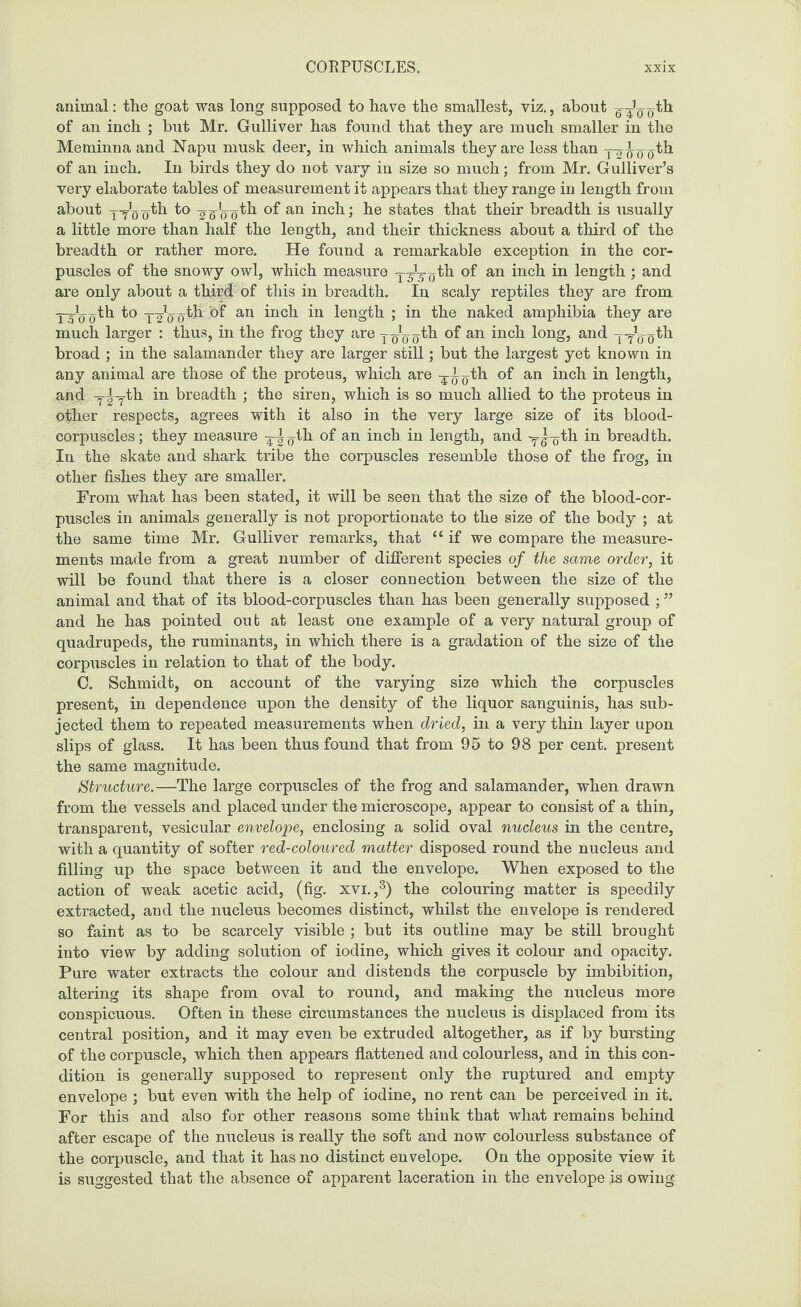animal: the goat was long supposed to have the smallest, viz., about g-^o'th of an inch ; but Mr. Gulliver has found that they are much smaller in the Meminna and Napu musk deer, in which animals they are less than yyy y (ith of an inch. In birds they do not vary in size so much; from Mr. Gulliver’s very elaborate tables of measurement it appears that they range in length from about yy^yth to yyLyth of an inch; he states that their breadth is usually a little more than half the length, and their thickness about a third of the breadth or rather more. He found a remarkable exception in the cor¬ puscles of the snowy owl, which measure y^-^th of an inch in length ; and are only about a third of this in breadth. In scaly reptiles they are from yyLy th to yy’yyth of an inch in length ; in the naked amphibia they are much larger : thus, in the frog they are |^|th of an inch long, and yyLyth broad ; in the salamander they are larger still; but the largest yet known in any animal are those of the proteus, which are -^-i^th of an inch in length, and y^yth in breadth ; the siren, which is so much allied to the proteus in other respects, agrees with it also in the very large size of its blood- corpuscles; they measure yyyth of an inch in length, and y^yth in breadth. In the skate and shark tribe the corpuscles resemble those of the frog, in other fishes they are smaller. From what has been stated, it will be seen that the size of the blood-cor¬ puscles in animals generally is not proportionate to the size of the body ; at the same time Mr. Gulliver remarks, that “if we compare the measure¬ ments made from a great number of different species of the same order, it will be found that there is a closer connection between the size of the animal and that of its blood-corpuscles than has been generally supposed ; ” and he has pointed out at least one example of a very natural group of quadrupeds, the ruminants, in which there is a gradation of the size of the corpuscles in relation to that of the body. C. Schmidt, on account of the varying size which the corpuscles present, in dependence upon the density of the liquor sanguinis, has sub¬ jected them to repeated measurements when dried, in a very thin layer upon slips of glass. It has been thus found that from 95 to 98 per cent, present the same magnitude. Structure.—The large corpuscles of the frog and salamander, when drawn from the vessels and placed under the microscope, appear to consist of a thin, transparent, vesicular envelope, enclosing a solid oval nucleus in the centre, with a quantity of softer red-coloured matter disposed round the nucleus and filling up the space between it and the envelope. When exposed to the action of weak acetic acid, (fig. xvi.,3) the colouring matter is speedily extracted, and the nucleus becomes distinct, whilst the envelope is rendered so faint as to be scarcely visible ; but its outline may be still brought into view by adding solution of iodine, which gives it colour and opacity. Pure water extracts the colour and distends the corpuscle by imbibition, altering its shape from oval to round, and making the nucleus more conspicuous. Often in these circumstances the nucleus is displaced from its central position, and it may even be extruded altogether, as if by bursting of the corpuscle, which then appears flattened and colourless, and in this con¬ dition is generally supposed to represent only the ruptured and empty envelope ; but even with the help of iodine, no rent can be perceived in it. For this and also for other reasons some think that what remains behind after escape of the nucleus is really the soft and now colourless substance of the corpuscle, and that it has no distinct envelope. On the opposite view it is suggested that the absence of apparent laceration in the envelope js owing;