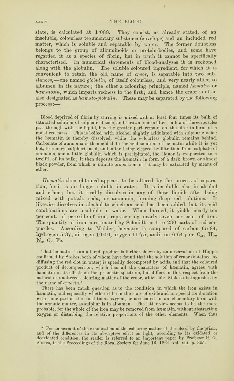 state, is calculated at 1‘088. They consist, as already stated, of an insoluble, colourless tegumentary substance (envelope) and an included red matter, which is soluble and separable by water. The former doubtless belongs to the group of albuminoids or protein-bodies, and some have regarded it as a species of fibrin, but in truth it cannot be specifically characterised. In numerical statements of blood-analyses it is reckoned along with the globulin. The soluble coloured ingredient, for which it is convenient to retain the old name of cruor, is separable into two sub¬ stances,—one named globulin, of itself colourless, and very nearly allied to albumen in its nature ; the other a colouring principle, named hoematin or hoemalosin, which imparts redness to the first; and hence the cruor is often also designated as hcemato-globulin. These may be separated by the following process:— Blood deprived of fibrin by stirring is mixed with at least four times its bulk of saturated solution of sulphate of soda, and thrown upon a filter; a few of the corpuscles pass through with the liquid, but the greater part remain on the filter in form of a moist red mass. This is boiled with alcohol slightly acidulated with sulphuric acid ; the hsematin is thereby dissolved, while the colourless globulin remains behind. Carbonate of ammonia is then added to the acid solution of hsematin while it is yet hot, to remove sulphuric acid, and, after being cleared by filtration from sulphate of ammonia, and a little globulin which is precipitated, the liquor is evaporated to a twelfth of its bulk ; it then deposits the hsematin in form of a dark brown or almost black powder, from which a minute proportion of fat may be extracted by means of ether. Hcematin thus obtained appears to be altered by the process of separa¬ tion, for it is no longer soluble in water. It is insoluble also in alcohol and ether ; but it readily dissolves in any of these liquids after being mixed with potash, soda, or ammonia, forming deep red solutions. It likewise dissolves in alcohol to which an acid has been added, but its acid combinations are insoluble in water. When burned, it yields nearly ten per cent, of peroxide of iron, representing nearly seven per cent, of iron. The quantity of iron is estimated by Schmidt as 1 to 230 parts of red cor¬ puscles. According to Mulder, hsematin is composed of carbon 65'84, hydrogen 5*37, nitrogen 10’40, oxygen 11‘75, andir on 6*64 ; or Cu, Hv2, Ns, 06, Fe. That hsematin is an altered product is further shown by an observation of Hoppe, confirmed by Stokes, both of whom have found that the solution of cruor (obtained by diffusing the red clot in water) is speedily decomposed by acids, and that the coloured product of decomposition, which has all the characters of hsematin, agrees with hsematin in its effects on the prismatic spectrum, but differs in this respect from the natural or unaltered colouring matter of the cruor, which Mr. Stokes distinguishes by the name of crvorin * There has been much question as to the condition in which the iron exists in hsematin, and especially whether it be in the state of oxide and in special combination with some part of the constituent oxygen, or associated in an elementary form with the organic matter, as sulphur is in albumen. The latter view seems to be the more probable, for the whole of the iron may be removed from hsematin, without abstracting oxygen or disturbing the relative proportions of the other elements. When thus * For an account of the examination of the colouring matter of the blood by the prism, and of the differences in its absorptive effect on light, according to its oxidated or deoxidated condition, the reader is referred to an important paper by Professor G. G. Stokes, in the Proceedings of the Royal Society for June 16, 1864, vol. xiii. p. 355.