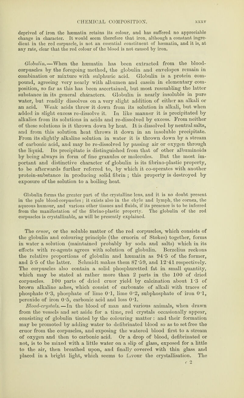 deprived of iron the hsematin retains its colour, and has suffered no appreciable change in character. It would seem therefore that iron, although a constant ingre¬ dient in the red corpuscle, is not an essential constituent of haematin, and it is, at any rate, clear that the red colour of the blood is not caused by iron. Globulin.—When the heematin has been extracted from the blood- corpuscles by the foregoing method, the globulin and envelopes remain in combination or mixture with sulphuric acid. Globulin is a protein com¬ pound, agreeing very nearly with albumen and casein in elementary com¬ position, so far as this has been ascertained, but most resembling the latter substance in its general characters. Globulin is nearly insoluble in pure water, but readily dissolves on a very slight addition of either an alkali or an acid. Weak acids throw it down from its solution in alkali, but when added in slight excess re-dissolve it. In like manner it is precipitated by alkalies from its solutions in acids and re-dissolved by excess. From neither of these solutions is it thrown down by heat. It is dissolved by neutral salts, and from this solution heat throws it down in an insoluble precipitate. From its slightly alkaline solution in water it is thrown down by a stream of carbonic acid, and may be re-dissolved by passing air or oxygen through the liquid. Its precipitate is distinguished from that of other albuminoids by being always in form of fine granules or molecules. But the most im¬ portant and distinctive character of globulin is its fibrino-plastic property, to be afterwards further referred to, by which it co-operates with another protein-substance in producing solid fibrin ; this property is destroyed by exposure of the solution to a boiling heat. Globulin forms the greater part of the crystalline lens, and it is no doubt present in the pale blood-corpuscles; it exists also in the chyle and lymph, the cornea, the aqueous humour, and various other tissues and fluids, if its presence is to be inferred from the manifestation of the fibrino-plastic property. The globulin of the red corpuscles is crystallisable, as will be presently explained. The cruor, or the soluble matter of the red corpuscles, which consists of the globulin and colouring principle (the cruorin of Stokes) together, forms in water a solution (maintained probably by soda and salts) which in its effects with re-agents agrees with solution of globulin. Berzelius reckons the relative proportions of globulin and hsematin as 94’5 of the former, and 5’5 of the latter. Schmidt makes them 87*59, and 12-41 respectively. The corpuscles also contain a solid phosphuretted fat in small quantity, which may be stated at rather more than 2 parts in the 100 of dried corpuscles. 100 parts of dried cruor yield by calcination about 1*3 of brown alkaline ashes, which consist of carbonate of alkali with traces of phosphate 0*3, phosphate of lime 0*1, lime 0'2, subphosphate of iron 0*1, peroxide of iron 0-5, carbonic acid and loss 0*1. Blood-crystals.—In the blood of man and various animals, when drawn from the vessels and set aside for a time, red crystals occasionally appear, consisting of globulin tinted by the colouring matter : and their formation may be promoted by adding water to defibrinated blood so as to set free the cruor from the corpuscles, and exposing the watered blood first to a stream of oxygen and then to carbonic acid. Or a drop of blood, defibrinated or not, is to be mixed with a little water on a slip of glass, exposed for a little to the air, then breathed upon, and finally covered with thin glass and placed in a bright light, which seems to favour the crystallisation. The c 2