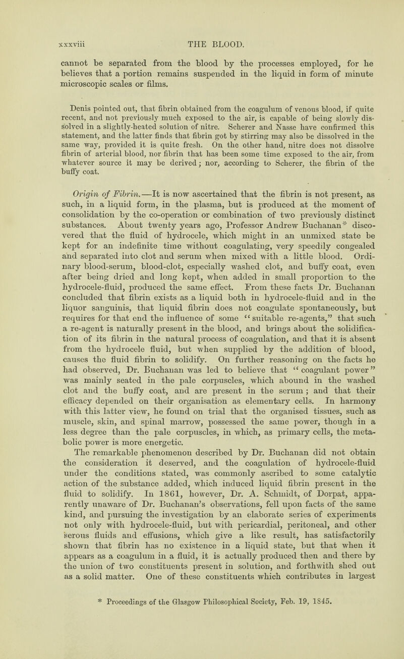cannot be separated from the blood by the processes employed, for he believes that a portion remains suspended in the liquid in form of minute microscopic scales or films. Denis pointed out, that fibrin obtained from the coagulum of venous blood, if quite recent, and not previously much exposed to the air, is capable of being slowly dis¬ solved in a slightly-heated solution of nitre. Scherer and Nasse have confirmed this statement, and the latter finds that fibrin got by stirring may also be dissolved in the same way, provided it is quite fresh. On the other hand, nitre does not dissolve fibrin of arterial blood, nor fibrin that has been some time exposed to the air, from whatever source it may be derived; nor, according to Scherer, the fibrin of the huffy coat. Origin of Fibrin. —It is now ascertained that the fibrin is not present, as such, in a liquid form, in the plasma, but is produced at the moment of consolidation by the co-operation or combination of two previously distinct substances. About twenty years ago, Professor Andrew Buchanan* disco¬ vered that the fluid of hydrocele, which might in an unmixed state be kept for an indefinite time without coagulating, very speedily congealed and separated into clot and serum when mixed with a little blood. Ordi¬ nary blood-serum, blood-clot, especially washed clot, and buffy coat, even after being dried and long kept, when added in small proportion to the hydrocele-fluid, produced the same effect. From these facts Dr. Buchanan concluded that fibrin exists as a liquid both in hydrocele-fluid and in the liquor sanguinis, that liquid fibrin does not coagulate spontaneously, but requires for that end the influence of some 44 suitable re-agents,” that such a re-agent is naturally present in the blood, and brings about the solidifica¬ tion of its fibrin in the natural process of coagulation, and that it is absent from the hydrocele fluid, but when supplied by the addition of blood, causes the fluid fibrin to solidify. On further reasoning on the facts he had observed, Dr. Buchanan was led to believe that ‘‘coagulant power” was mainly seated in the pale corpuscles, which abound in the washed clot and the buffy coat, and are present in the serum; and that their efficacy depended on their organisation as elementary cells. In harmony with this latter view, he found on trial that the organised tissues, such as muscle, skin, and spinal marrow, possessed the same power, though in a less degree than the pale corpuscles, in which, as primary cells, the meta¬ bolic power is more energetic. The remarkable phenomenon described by Dr. Buchanan did not obtain the consideration it deserved, and the coagulation of hydrocele-fluid under the conditions stated, was commonly ascribed to some catalytic action of the substance added, which induced liquid fibrin present in the fluid to solidify. In 1861, however, Dr. A. Schmidt, of Dorpat, appa¬ rently unaware of Dr. Buchanan’s observations, fell upon facts of the same kind, and pursuing the investigation by an elaborate series of experiments not only with hydrocele-fluid, but with pericardial, peritoneal, and other serous fluids and effusions, which give a like result, has satisfactorily shown that fibrin has no existence in a liquid state, but that when it appears as a coagulum in a fluid, it is actually produced then and there by the union of two constituents present in solution, and forthwith shed out as a solid matter. One of these constituents which contributes in largest Proceedings of the Glasgow Philosophical Society, Feb. 19, 1845.
