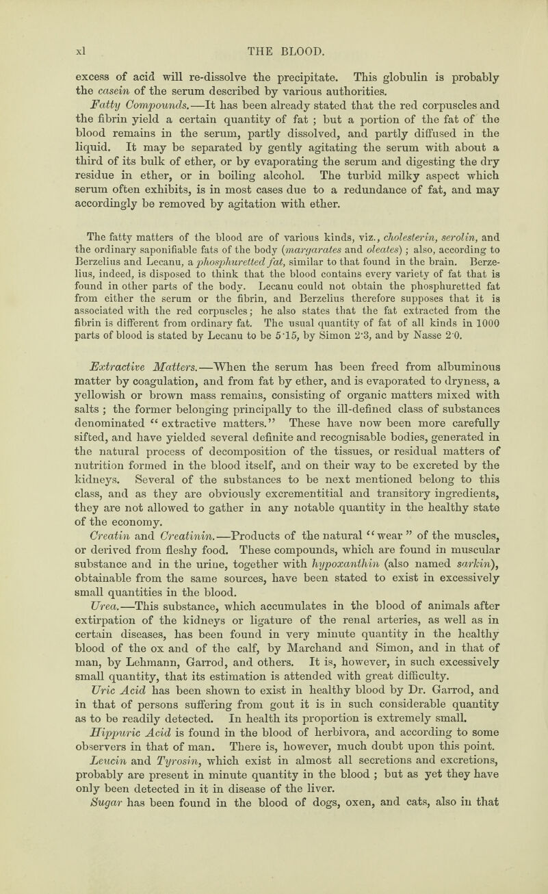 excess of acid will re-dissolve the precipitate. This globulin is probably the casein of the serum described by various authorities. Fatty Compounds.—It has been already stated that the red corpuscles and the fibrin yield a certain quantity of fat ; but a portion of the fat of the blood remains in the serum, partly dissolved, and partly diffused in the liquid. It may be separated by gently agitating the serum with about a third of its bulk of ether, or by evaporating the serum and digesting the dry residue in ether, or in boiling alcohol. The turbid milky aspect which serum often exhibits, is in most cases due to a redundance of fat, and may accordingly be removed by agitation with ether. The fatty matters of the blood are of various kinds, viz., cholesterin, serolin, and the ordinary saponifiable fats of the body (margarates and oleates); also, according to Berzelius and Lecanu, a phosphuretted fat, similar to that found in the brain. Berze¬ lius, indeed, is disposed to think that the blood contains every variety of fat that is found in other parts of the body. Lecanu could not obtain the phosphuretted fat from either the serum or the fibrin, and Berzelius therefore supposes that it is associated with the red corpuscles; he also states that the fat extracted from the fibrin is different from ordinary fat. The usual quantity of fat of all kinds in 1000 parts of blood is stated by Lecanu to be 5'15, by Simon 2*3, and by Nasse 2 0. Extractive Matters.—When the serum has been freed from albuminous matter by coagulation, and from fat by ether, and is evaporated to dryness, a yellowish or brown mass remains, consisting of organic matters mixed with salts ; the former belonging principally to the ill-defined class of substances denominated “extractive matters.” These have now been more carefully sifted, and have yielded several definite and recognisable bodies, generated in the natural process of decomposition of the tissues, or residual matters of nutrition formed in the blood itself, and on their way to be excreted by the kidneys. Several of the substances to be next mentioned belong to this class, and as they are obviously excrementitial and transitory ingredients, they are not allowed to gather in any notable quantity in the healthy state of the economy. Creatin and Creatinin. —Products of the natural11 wear ” of the muscles, or derived from fleshy food. These compounds, which are found in muscular substance and in the urine, together with hypoxanthin (also named sarkin), obtainable from the same sources, have been stated to exist in excessively small quantities in the blood. Urea.—This substance, which accumulates in the blood of animals after extirpation of the kidneys or ligature of the renal arteries, as well as in certain diseases, has been found in very minute quantity in the healthy blood of the ox and of the calf, by Marchand and Simon, and in that of man, by Lehmann, Garrod, and others. It is, however, in such excessively small quantity, that its estimation is attended with great difficulty. Uric Acid has been shown to exist in healthy blood by Dr. Garrod, and in that of persons suffering from gout it is in such considerable quantity as to be readily detected. In health its proportion is extremely small. Hippuric Acid is found in the blood of herbivora, and according to some observers in that of man. There is, however, much doubt upon this point. Leucin and Tyrosin, which exist in almost all secretions and excretions, probably are present in minute quantity in the blood ; but as yet they have only been detected in it in disease of the liver. Sugar has been found in the blood of dogs, oxen, and cats, also in that