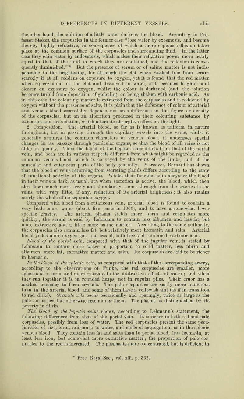 the other hand, the addition of a little water darkens the blood. According to Pro¬ fessor Stokes, the corpuscles in the former case “ lose water by exosmosis, and become thereby highly refractive, in consequence of which a more copious reflexion takes place at the common surface of the corpuscles and surrounding fluid. In the latter case they gain water by endosmosis, which makes their refractive power more nearly equal to that of the fluid in which they are contained, and the reflexion is conse¬ quently diminished.”* But the presence of serum or of saline matter is not indis¬ pensable to the brightening, for although the clot when washed free from serum scarcely if at all reddens on exposure to oxygen, yet it is found that the red matter when squeezed out of the clot and dissolved in water, still becomes brighter and clearer on exposure to oxygen, whilst the colour is darkened (and the solution becomes turbid from deposition of globulin), on being shaken with carbonic acid. As in this case the colouring matter is extracted from the corpuscles and is reddened by oxygen without the presence of salts, it is plain that the difference of colour of arterial and venous blood essentially depends, not on a difference in the figure or density of the corpuscles, but on an alteration produced in their colouring substance by oxidation and deoxidation, which alters its absorptive effect on the light. 2. Composition. The arterial blood, so far as is known, is uniform in nature throughout; but in passing through the capillary vessels into the veins, whilst it generally acquires the common characters of venous blood, it undergoes special changes in its passage through particular organs, so that the blood of all veins is not alike in quality. Thus the blood of the hepatic veins differs from that of the portal vein, and both are in various respects different from what might be regarded as the common venous blood, which is conveyed by the veins of the limbs, and of the muscular and cutaneous parts of the body generally. Moreover, Bernard has shown that the blood of veins returning from secreting glands differs according to the state of functional activity of the organs. Whilst their function is in abeyance the blood in their veins is dark, as usual, but when secretion is active, the blood, which then also flows much more freely and abundantly, comes through from the arteries to the veins with very little, if any, reduction of its arterial brightness; it also retains nearly the whole of its separable oxygen. Compared with blood from a cutaneous vein, arterial blood is found to contain a very little more water (about five parts in 1000), and to have a somewhat lower specific gravity. The arterial plasma yields more fibrin and coagulates more quickly; the serum is said by Lehmann to contain less albumen and less fat, but more extractive and a little more saline matter. According to the same authority, the corpuscles also contain less fat, but relatively more haematin and salts. Arterial blood yields more oxygen gas, and less of, both free and combined, carbonic acid. Blood of the 'portal vein, compared with that of the jugular vein, is stated by Lehmann to contain more water in proportion to solid matter, less fibrin and albumen, more fat, extractive matter and salts. Its corpuscles are said to be richer in haematin. In the blood of the splenic vein, as compared with that of the corresponding artery, according to the observations of Funke, the red corpuscles are smaller, more spheroidal in form, and more resistant to the destructive effects of water; and when they run together it is in rounded heaps, not in regular piles. Their cruor has a marked tendency to form crystals. The pale corpuscles are vastly more numerous than in the arterial blood, and some of them have a yellowish tint (as if in transition to red disks). Granule-cells occur occasionally and sparingly, twice as large as the pale corpuscles, but otherwise resembling them. The plasma is distinguished by its poverty in fibrin. The blood of the hepatic veins shows, according to Lehmann’s statement, the following differences from that of the portal vein. It is richer in both red and pale corpuscles, possibly from loss of water. The red corpuscles present the same pecu¬ liarities of size, form, resistance to water, and mode of aggregation, as in the splenic venous blood. They contain less fat and salts than in portal blood, less haematin, at least less iron, but somewhat more extractive matter; the proportion of pale cor¬ puscles to the red is increased. The plasma is more concentrated, but is deficient in Proc. Royal Soc., vol. xiii. p. 362.