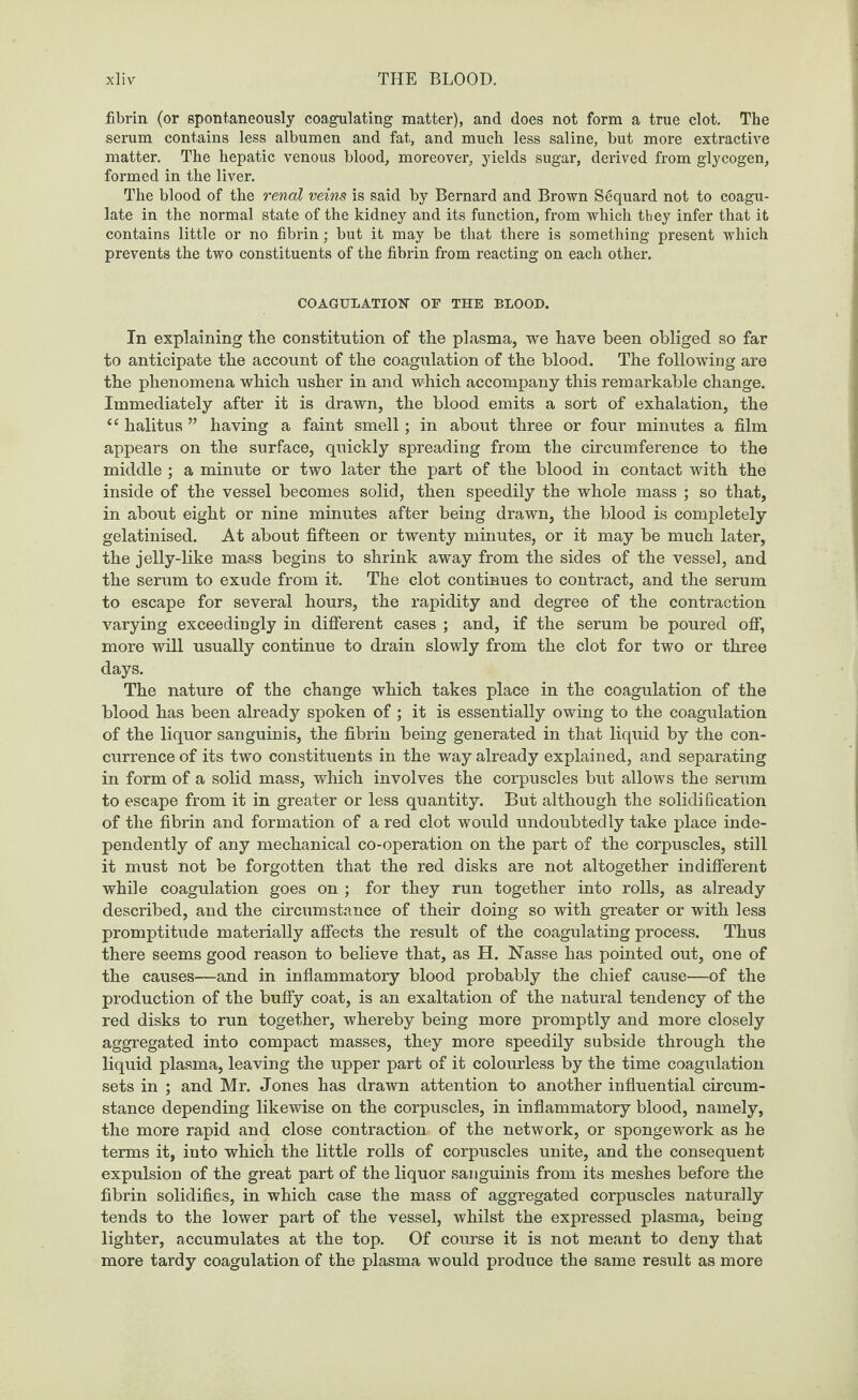fibrin (or spontaneously coagulating matter), and does not form a true clot. The serum contains less albumen and fat, and much less saline, but more extractive matter. The hepatic venous blood, moreover, yields sugar, derived from glycogen, formed in the liver. The blood of the renal veins is said by Bernard and Brown S6quard not to coagu¬ late in the normal state of the kidney and its function, from which they infer that it contains little or no fibrin; but it may be that there is something present which prevents the two constituents of the fibrin from reacting on each other. COAGULATION OF THE BLOOD. In explaining the constitution of the plasma, we have been obliged so far to anticipate the account of the coagulation of the blood. The following are the phenomena which usher in and which accompany this remarkable change. Immediately after it is drawn, the blood emits a sort of exhalation, the “ halitus ” having a faint smell; in about three or four minutes a film appears on the surface, quickly spreading from the circumference to the middle ; a minute or two later the part of the blood in contact with the inside of the vessel becomes solid, then speedily the whole mass ; so that, in about eight or nine minutes after being drawn, the blood is completely gelatinised. At about fifteen or twenty minutes, or it may be much later, the jelly-like mass begins to shrink away from the sides of the vessel, and the serum to exude from it. The clot continues to contract, and the serum to escape for several hours, the rapidity and degree of the contraction varying exceedingly in different cases ; and, if the serum be poured off, more will usually continue to drain slowly from the clot for two or three days. The nature of the change which takes place in the coagulation of the blood has been already spoken of; it is essentially owing to the coagulation of the liquor sanguinis, the fibrin being generated in that liquid by the con¬ currence of its two constituents in the way already explained, and separating in form of a solid mass, which involves the corpuscles but allows the serum to escape from it in greater or less quantity. But although the solidification of the fibrin and formation of a red clot would undoubtedly take place inde¬ pendently of any mechanical co-operation on the part of the corpuscles, still it must not be forgotten that the red disks are not altogether indifferent while coagulation goes on ; for they run together into rolls, as already described, and the circumstance of their doing so with greater or with less promptitude materially affects the result of the coagulating process. Thus there seems good reason to believe that, as H. Nasse has pointed out, one of the causes—and in inflammatory blood probably the chief cause—of the production of the buffy coat, is an exaltation of the natural tendency of the red disks to run together, whereby being more promptly and more closely aggregated into compact masses, they more speedily subside through the liquid plasma, leaving the upper part of it colourless by the time coagulation sets in ; and Mr. Jones has drawn attention to another influential circum¬ stance depending likewise on the corpuscles, in inflammatory blood, namely, the more rapid and close contraction of the network, or spongework as he terms it, into which the little rolls of corpuscles unite, and the consequent expulsion of the great part of the liquor sanguinis from its meshes before the fibrin solidifies, in which case the mass of aggregated corpuscles naturally tends to the lower part of the vessel, whilst the expressed plasma, being lighter, accumulates at the top. Of course it is not meant to deny that more tardy coagulation of the plasma would produce the same result as more