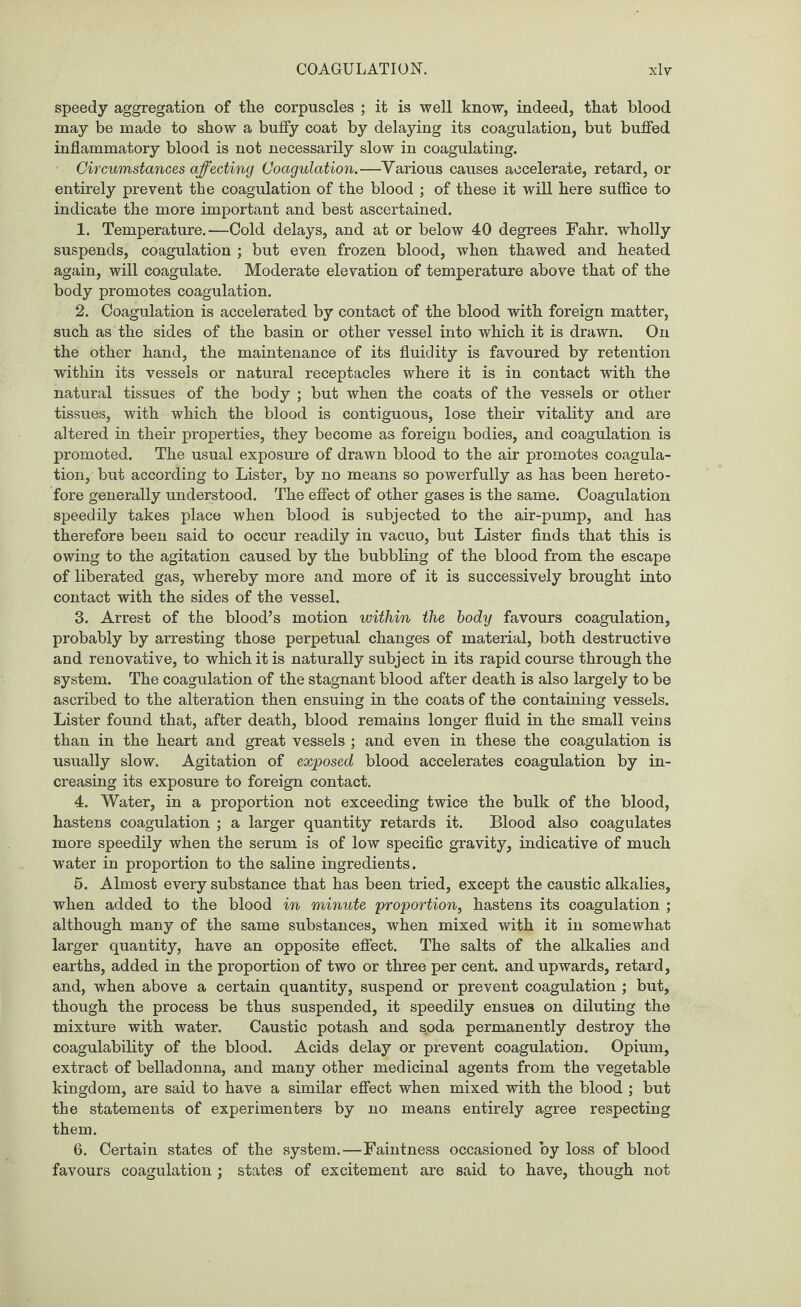 speedy aggregation of the corpuscles ; it is well know, indeed, that blood may be made to show a buffy coat by delaying its coagulation, but buffed inflammatory blood is not necessarily slow in coagulating. Circumstances affecting Coagulation.—Various causes accelerate, retard, or entirely prevent the coagulation of the blood ; of these it will here suffice to indicate the more important and best ascertained. 1. Temperature.—Cold delays, and at or below 40 degrees Fahr. wholly suspends, coagulation ; but even frozen blood, when thawed and heated again, will coagulate. Moderate elevation of temperature above that of the body promotes coagulation. 2. Coagulation is accelerated by contact of the blood with foreign matter, such as the sides of the basin or other vessel into which it is drawn. On the other hand, the maintenance of its fluidity is favoured by retention within its vessels or natural receptacles where it is in contact with the natural tissues of the body ; but when the coats of the vessels or other tissues, with which the blood is contiguous, lose their vitality and are altered in their properties, they become as foreign bodies, and coagulation is promoted. The usual exposure of drawn blood to the air promotes coagula¬ tion, but according to Lister, by no means so powerfully as has been hereto¬ fore generally understood. The effect of other gases is the same. Coagulation speedily takes place when blood is subjected to the air-pump, and has therefore been said to occur readily in vacuo, but Lister finds that this is owing to the agitation caused by the bubbling of the blood from the escape of liberated gas, whereby more and more of it is successively brought into contact with the sides of the vessel. 3. Arrest of the blood’s motion within the body favours coagulation, probably by arresting those perpetual changes of material, both destructive and renovative, to which it is naturally subject in its rapid course through the system. The coagulation of the stagnant blood after death is also largely to be ascribed to the alteration then ensuing in the coats of the containing vessels. Lister found that, after death, blood remains longer fluid in the small veins than in the heart and great vessels ; and even in these the coagulation is usually slow. Agitation of exposed blood accelerates coagulation by in¬ creasing its exposure to foreign contact. 4. Water, in a proportion not exceeding twice the bulk of the blood, hastens coagulation ; a larger quantity retards it. Blood also coagulates more speedily when the serum is of low specific gravity, indicative of much water in proportion to the saline ingredients. 5. Almost every substance that has been tried, except the caustic alkalies, when added to the blood in minute proportion, hastens its coagulation ; although many of the same substances, when mixed with it in somewhat larger quantity, have an opposite effect. The salts of the alkalies and earths, added in the proportion of two or three per cent, and upwards, retard, and, when above a certain quantity, suspend or prevent coagulation ; but, though the process be thus suspended, it speedily ensues on diluting the mixture with water. Caustic potash and soda permanently destroy the coagulability of the blood. Acids delay or prevent coagulation. Opium, extract of belladonna, and many other medicinal agents from the vegetable kingdom, are said to have a similar effect when mixed with the blood ; but the statements of experimenters by no means entirely agree respecting them. 6. Certain states of the system.—Faintness occasioned by loss of blood favours coagulation ; states of excitement are said to have, though not