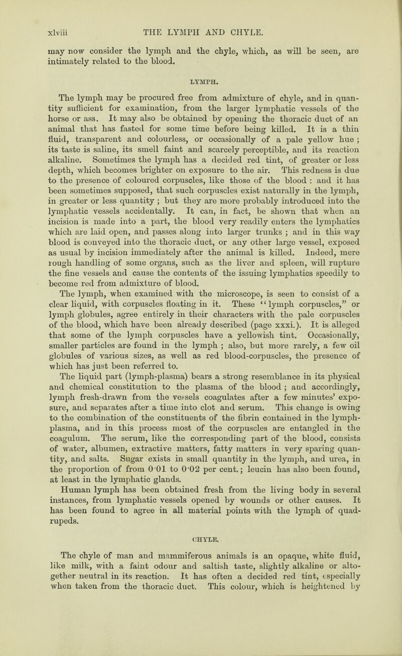 may now consider the lymph and the chyle, which, as will be seen, are intimately related to the blood. LYMPH. The lymph may be procured free from admixture of chyle, and in quan¬ tity sufficient for examination, from the larger lymphatic vessels of the horse or ass. It may also be obtained by opening the thoracic duct of an animal that has fasted for some time before being killed. It is a thin fluid, transparent and colourless, or occasionally of a pale yellow hue ; its taste is saline, its smell faint and scarcely perceptible, and its reaction alkaline. Sometimes the lymph has a decided red tint, of greater or less depth, which becomes brighter on exposure to the air. This redness is due to the presence of coloured corpuscles, like those of the blood : and it has been sometimes supposed, that such corpuscles exist naturally in the lymph, in greater or less quantity ; but they are more probably introduced into the lymphatic vessels accidentally. It can, in fact, be shown that when an incision is made into a part, the blood very readily enters the lymphatics which are laid open, and passes along into larger trunks ; and in this way blood is conveyed into the thoracic duct, or any other large vessel, exposed as usual by incision immediately after the animal is killed. Indeed, mere rough handling of some organs, such as the liver and spleen, will rupture the fine vessels and cause the contents of the issuing lymphatics speedily to become red from admixture of blood. The lymph, when examined with the microscope, is seen to consist of a clear liquid, with corpuscles floating in it. These “lymph corpuscles,” or lymph globules, agree entirely in their characters with the pale corpuscles of the blood, which have been already described (page xxxi.). It is alleged that some of the lymph corpuscles have a yellowish tint. Occasionally, smaller particles are found in the lymph ; also, but more rarely, a few oil globules of various sizes, as well as red blood-corpuscles, the presence of which has just been referred to. The liquid part (lymph-plasma) bears a strong resemblance in its physical and chemical constitution to the plasma of the blood ; and accordingly, lymph fresh-drawn from the vessels coagulates after a few minutes’ expo¬ sure, and separates after a time into clot and serum. This change is owing to the combination of the constituents of the fibrin contained in the lymph- plasma, and in this process most of the corpuscles are entangled in the coagulum. The serum, like the corresponding part of the blood, consists of water, albumen, extractive matters, fatty matters in very sparing quan¬ tity, and salts. Sugar exists in small quantity in the lymph, and urea, in the proportion of from 0 01 to 0‘02 per cent.; leucin has also been found, at least in the lymphatic glands. Human lymph has been obtained fresh from the living body in several instances, from lymphatic vessels opened by wounds or other causes. It has been found to agree in all material points with the lymph of quad¬ rupeds. CHYLE. The chyle of man and mammiferous animals is an opaque, white fluid, like milk, with a faint odour and saltish taste, slightly alkaline or alto¬ gether neutral in its reaction. It has often a decided red tint, especially when taken from the thoracic duct. This colour, which is heightened by