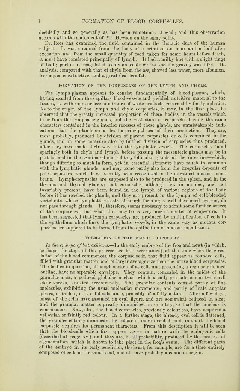 decidedly and so generally as has been sometimes alleged; and this observation accords with the statement of Mr. Hewson on the same point. Dr. Rees has examined the fluid contained in the thoracic duct of the human subject. It was obtained from the body of a criminal an hour and a half after execution, and, from the small quantity of food taken for some hours before death, it must have consisted principally of lymph. It had a milky hue with a slight tinge of buff; part of it coagulated feebly on cooling: its specific gravity was 1024. Its analysis, compared with that of chyle from the ass, showed less water, more albumen, less aqueous extractive, and a great deal less fat. FORMATION OF THE CORPUSCLES OF THE LYMPH AND CHYLE. The lymph-plasma appears to consist fundamentally of blood-plasma, which, having exuded from the capillary blood-vessels and yielded nutritive material to the tissues, is, with more or less admixture of waste products, returned by the lymphatics. As to the origin of the lymph and chyle corpuscles, it may, in the first place, be observed that the greatly increased proportion of these bodies in the vessels which issue from the lymphatic glands, and the vast store of corpuscles having the same characters contained in the interior recesses of these glands, are unmistakeable indi¬ cations that the glands are at least a principal seat of their production. They are, most probably, produced by division of parent corpuscles or cells contained in the glands, and in some measure also by further division of corpuscles thus produced, after they have made their way into the lymphatic vessels. The corpuscles found sparingly both in chyle and lymph before passing the mesenteric glands may be in part formed in the agminated and solitary follicular glands of the intestine—which, though differing so much in form, yet in essential structure have much in common with the lymphatic glands—and may come partly also from the irregular deposits of pale corpuscles, which have recently been recognised in the intestinal mucous mem¬ brane. Lvmph-corpuscles are supposed also to be produced in the spleen, and in the thymus and thyroid glands; but corpuscles, although few in number, and not invariably present, have been found in the lymph of various regions of the body before it has reached the glands, and they are present in the lymph of cold-blooded vertebrata, whose lymphatic vessels, although forming a well developed system, do not pass through glands. It, therefore, seems necessary to admit some further source of the corpuscles ; but what this may be is very much a matter of conjecture. It has been suggested that lymph corpuscles are produced by multiplication of cells in the epithelium which lines the lymphatic vessels, in the same way as mucous cor¬ puscles are supposed to be formed from the epithelium of mucous membranes. FORMATION OF THE BLOOD CORPUSCLES. In the embryo of batrachians.—In the early embryo of the frog and newt (in which, perhaps, the steps of the process are best ascertained), at the time when the circu¬ lation of the blood commences, the corpuscles in that fluid appear as rounded cells, filled with granular matter, and of larger average size than the future blood corpuscles. The bodies in question, although spoken of as cells and presenting a regularly-defined outline, have no separable envelope. They contain, concealed in the midst of the granular mass, a pellucid globular nucleus, which usually presents one or two small clear specks, situated eccentrically. The granular contents consist partly of fine molecules, exhibiting the usual molecular movements; and partly of little angular plates, or tablets, of a solid substance, probably of a fatty nature. After a few days, most of the cells have assumed an oval figure, and are somewhat reduced in size; and the granular matter is greatly diminished in quantity, so that the nucleus is conspicuous. Now, also, the blood corpuscles, previously colourless, have acquired a yellowish or faintly red colour. In a further stage, the already oval cell is flattened, the granules entirely disappear, the colour is more decided, and, in short, the blood corpuscle acquires its permanent characters. From this description it will be seen that the blood-cells which first appear agree in nature with the embryonic cells (described at page xvi), and they are, in all probability, produced by the process of segmentation, which is known to take place in the frog’s ovum. The different parts of the embryo in its early condition, the heart, for example, are for a time entirely composed of cells of the same kind, and all have probably a common origin.